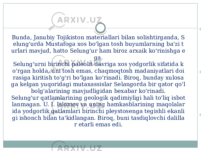 Bunda, Janubiy Tojikiston materiallari bilan solishtirganda, S elung&#39;urda Mustafoga xos bo&#39;lgan tosh buyumlarning ba&#39;zi t urlari mavjud, hatto Selung&#39;ur ham biroz arxaik ko&#39;rinishga e ga. Selung&#39;urni birinchi paleolit davriga xos yodgorlik sifatida k o&#39;rgan holda, uni tosh emas, chaqmoqtosh madaniyatlari doi rasiga kiritish to&#39;g&#39;ri bo&#39;lgan ko&#39;rinadi. Biroq, bunday xulosa ga kelgan yuqoridagi mutaxassislar Selangorda bir qator qo&#39;l bolg&#39;alarining mavjudligidan bexabar ko&#39;rinadi. Selung&#39;ur qatlamlarining geologik qadimiyligi hali to&#39;liq isbot lanmagan. U. I. Islomov va uning hamkasblarining maqolalar ida yodgorlik qatlamlari birinchi pleystosenga tegishli ekanli gi ishonch bilan ta&#39;kidlangan. Biroq, buni tasdiqlovchi dalilla r etarli emas edi. 