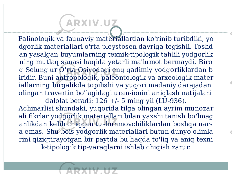 Palinologik va faunaviy materiallardan ko&#39;rinib turibdiki, yo dgorlik materiallari o&#39;rta pleystosen davriga tegishli. Toshd an yasalgan buyumlarning texnik-tipologik tahlili yodgorlik ning mutlaq sanasi haqida yetarli ma&#39;lumot bermaydi. Biro q Selung&#39;ur O&#39;rta Osiyodagi eng qadimiy yodgorliklardan b iridir. Buni antropologik, paleontologik va arxeologik mater iallarning birgalikda topilishi va yuqori madaniy darajadan olingan travertin bo&#39;lagidagi uran-ionini aniqlash natijalari dalolat beradi: 126 +/- 5 ming yil (LU-936). Achinarlisi shundaki, yuqorida tilga olingan ayrim munozar ali fikrlar yodgorlik materiallari bilan yaxshi tanish bo&#39;lmag anlikdan kelib chiqqan tushunmovchiliklardan boshqa nars a emas. Shu bois yodgorlik materiallari butun dunyo olimla rini qiziqtirayotgan bir paytda bu haqda to&#39;liq va aniq texni k-tipologik tip-varaqlarni ishlab chiqish zarur. 