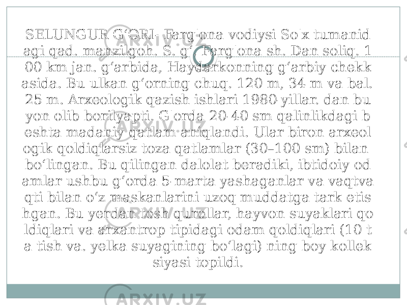 SELUNGUR GʻORI- Farg&#39;ona vodiysi So&#39;x tumanid agi qad. manzilgoh. S. gʻ. Farg&#39;ona sh. Dan soliq. 1 00 km jan. gʻarbida, Haydarkonning gʻarbiy chekk asida. Bu ulkan gʻorning chuq. 120 m, 34 m va bal. 25 m. Arxeologik qazish ishlari 1980-yillar. dan bu yon olib borilyapti. G&#39;orda 20-40 sm qalinlikdagi b eshta madaniy qatlam aniqlandi. Ular biron arxeol ogik qoldiqlarsiz toza qatlamlar (30–100 sm) bilan boʻlingan. Bu qilingan dalolat beradiki, ibtidoiy od amlar ushbu gʻorda 5-marta yashaganlar va vaqtva qti bilan oʻz maskanlarini uzoq muddatga tark etis hgan. Bu yerdan tosh qurollar, hayvon suyaklari qo ldiqlari va arxantrop tipidagi odam qoldiqlari (10 t a tish va. yelka suyagining boʻlagi) ning boy kollek siyasi topildi. 