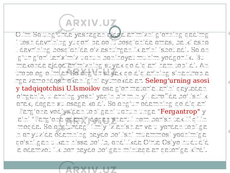 Olim Selung&#39;urda yashagan ajdodlarimizni g&#39;orning qadimg i tosh davrining yuqori paleolit bosqichida emas, balki ashe l davrining bosqichida o&#39;zlashtirganliklarini isbotladi. Selen g&#39;ur g&#39;ori tariximiz uchun benihoyat muhim yodgorlik. Bu makonda ajdodlarimizning suyak qoldiqlari ham topildi. An tropolog olimlar Seleng&#39;ur suyak qoldiqlarining sinantropla rga zamondosh ekanligini aytmokdalar. Seleng&#39;urning asosi y tadqiqotchisi U.Ismoilov esa g&#39;or materiallarini qaytadan o&#39;rganib, ularning yoshi yaqin bir mln yil atrofida bo&#39;lishi k erak, degan xulosaga keldi. Seleng&#39;ur odamning qoldiqlari Farg&#39;ona vodiysidan topilgani uchun unga &#34; Fergantrop&#34; y a&#39;ni &#34;Farg&#39;ona odami&#34; degan shartli nom berish taklif qilin moqda. Seleng&#39;urdagi ilmiy izlanishlar va u yerdan topilga n er yuzida odamning paydo bo&#39;lishi muammosi yechimiga qo&#39;shilgan ulkan hissa bo&#39;lib, endilikda O&#39;rta Osiyo hududid a odamzot ilk bor paydo bo&#39;lgan mintaqalar qatoriga kirdi. 