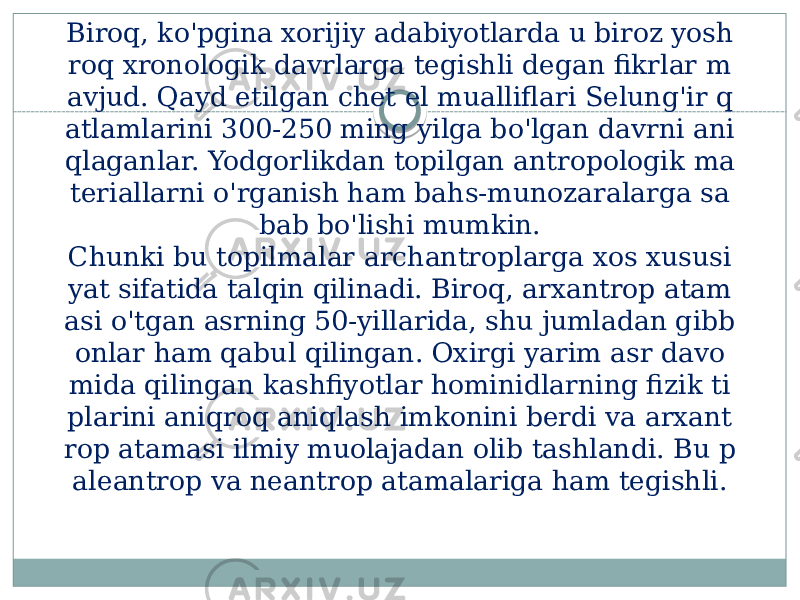 Biroq, ko&#39;pgina xorijiy adabiyotlarda u biroz yosh roq xronologik davrlarga tegishli degan fikrlar m avjud. Qayd etilgan chet el mualliflari Selung&#39;ir q atlamlarini 300-250 ming yilga bo&#39;lgan davrni ani qlaganlar. Yodgorlikdan topilgan antropologik ma teriallarni o&#39;rganish ham bahs-munozaralarga sa bab bo&#39;lishi mumkin. Chunki bu topilmalar archantroplarga xos xususi yat sifatida talqin qilinadi. Biroq, arxantrop atam asi o&#39;tgan asrning 50-yillarida, shu jumladan gibb onlar ham qabul qilingan. Oxirgi yarim asr davo mida qilingan kashfiyotlar hominidlarning fizik ti plarini aniqroq aniqlash imkonini berdi va arxant rop atamasi ilmiy muolajadan olib tashlandi. Bu p aleantrop va neantrop atamalariga ham tegishli. 