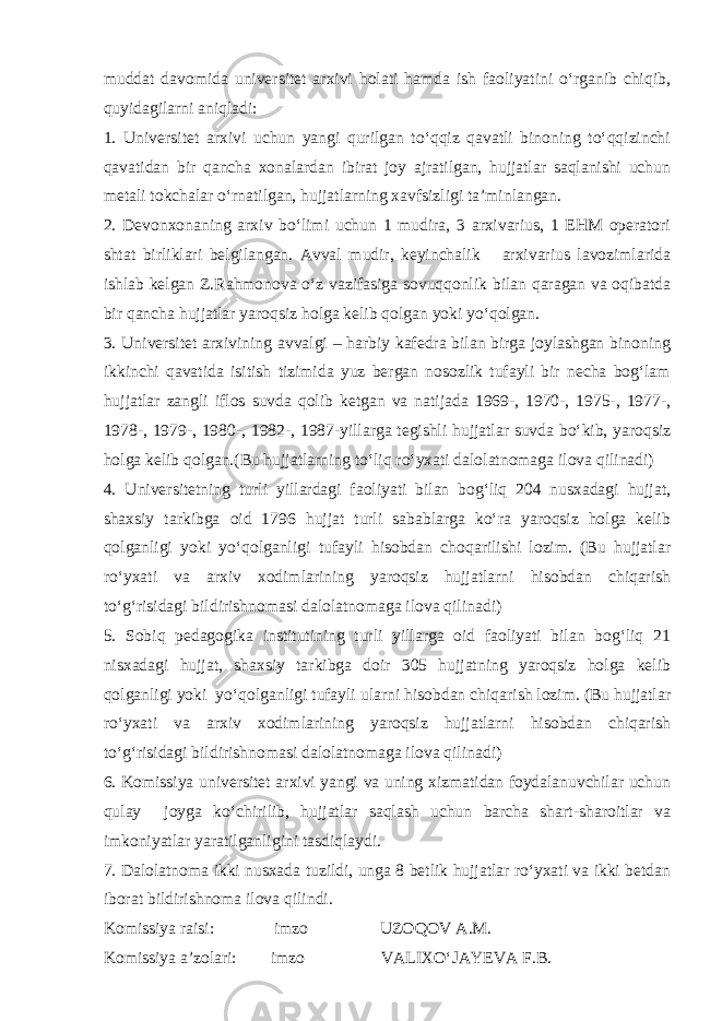 muddat davomida universitet arxivi holati hamda ish faoliyatini o‘rganib chiqib, quyidagilarni aniqladi: 1. Universitet arxivi uchun yangi qurilgan to‘qqiz qavatli binoning to‘qqizinchi qavatidan bir qancha xonalardan ibirat joy ajratilgan, hujjatlar saqlanishi uchun metali tokchalar o‘rnatilgan, hujjatlarning xavfsizligi ta’minlangan. 2. Devonxonaning arxiv bo‘limi uchun 1 mudira, 3 arxivarius, 1 EHM operatori shtat birliklari belgilangan. Avval mudir, keyinchalik arxivarius lavozimlarida ishlab kelgan Z.Rahmonova o‘z vazifasiga sovuqqonlik bilan qaragan va oqibatda bir qancha hujjatlar yaroqsiz holga kelib qolgan yoki yo‘qolgan. 3. Universitet arxivining avvalgi – harbiy kafedra bilan birga joylashgan binoning ikkinchi qavatida isitish tizimida yuz bergan nosozlik tufayli bir necha bog‘lam hujjatlar zangli iflos suvda qolib ketgan va natijada 1969-, 1970-, 1975-, 1977-, 1978-, 1979-, 1980-, 1982-, 1987-yillarga tegishli hujjatlar suvda bo‘kib, yaroqsiz holga kelib qolgan.(Bu hujjatlarning to‘liq ro‘yxati dalolatnomaga ilova qilinadi) 4. Universitetning turli yillardagi faoliyati bilan bog‘liq 204 nusxadagi hujjat, shaxsiy tarkibga oid 1796 hujjat turli sabablarga ko‘ra yaroqsiz holga kelib qolganligi yoki yo‘qolganligi tufayli hisobdan choqarilishi lozim. (Bu hujjatlar ro‘yxati va arxiv xodimlarining yaroqsiz hujjatlarni hisobdan chiqarish to‘g‘risidagi bildirishnomasi dalolatnomaga ilova qilinadi) 5. Sobiq pedagogika institutining turli yillarga oid faoliyati bilan bog‘liq 21 nisxadagi hujjat, shaxsiy tarkibga doir 305 hujjatning yaroqsiz holga kelib qolganligi yoki yo‘qolganligi tufayli ularni hisobdan chiqarish lozim. (Bu hujjatlar ro‘yxati va arxiv xodimlarining yaroqsiz hujjatlarni hisobdan chiqarish to‘g‘risidagi bildirishnomasi dalolatnomaga ilova qilinadi) 6. Komissiya universitet arxivi yangi va uning xizmatidan foydalanuvchilar uchun qulay joyga ko‘chirilib, hujjatlar saqlash uchun barcha shart-sharoitlar va imkoniyatlar yaratilganligini tasdiqlaydi. 7. Dalolatnoma ikki nusxada tuzildi, unga 8 betlik hujjatlar ro‘yxati va ikki betdan iborat bildirishnoma ilova qilindi. Komissiya raisi: imzo UZOQOV A.M. Komissiya a’zolari: imzo VALIXO‘JAYEVA F.B. 