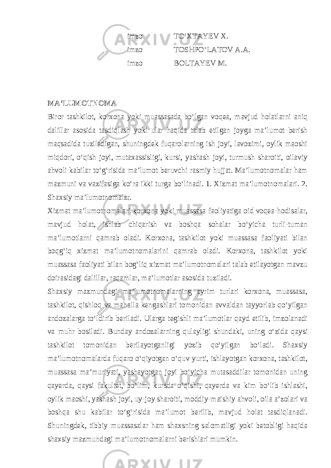  imzo TO‘XTAYEV X. imzo TOSHPO‘LATOV A.A. imzo BOLTAYEV M. MA’LUMOTNOMA Biror tashkilot, korxona yoki muassasada bo‘lgan voqea, mavjud holatlarni aniq dalillar asosida tasdiqlash yoki ular haqida talab etilgan joyga ma’lumot berish maqsadida tuziladigan, shuningdek fuqarolarning ish joyi, lavozimi, oylik maoshi miqdori, o‘qish joyi, mutaxassisligi, kursi, yashash joyi, turmush sharoiti, oilaviy ahvoli kabilar to‘g‘risida ma’lumot beruvchi rasmiy hujjat. Ma’lumotnomalar ham mazmuni va vazifasiga ko‘ra ikki turga bo‘linadi. 1. Xizmat ma’lumotnomalari. 2. Shaxsiy ma’lumotnomalar. Xizmat ma’lumotnomalari korxona yoki muassasa faoliyatiga oid voqea-hodisalar, mavjud holat, ishlab chiqarish va boshqa sohalar bo‘yicha turli-tuman ma’lumotlarni qamrab oladi. Korxona, tashkilot yoki muassasa faoliyati bilan boqg‘iq xizmat ma’lumotnomalarini qamrab oladi. Korxona, tashkilot yoki muassasa faoliyati bilan bog‘liq xizmat ma’lumotnomalari talab etilayotgan mavzu doirasidagi dalillar, raqamlar, ma’lumotlar asosida tuziladi. Shaxsiy mazmundagi ma’lumotnomalarning ayrim turlari korxona, muassasa, tashkilot, qishloq va mahalla kengashlari tomonidan avvaldan tayyorlab qo‘yilgan andozalarga to‘ldirib beriladi. Ularga tegishli ma’lumotlar qayd etilib, imzolanadi va muhr bosiladi. Bunday andozalarning qulayligi shundaki, uning o‘zida qaysi tashkilot tomonidan berilayotganligi yozib qo‘yilgan bo‘ladi. Shaxsiy ma’lumotnomalarda fuqaro o‘qiyotgan o‘quv yurti, ishlayotgan korxona, tashkilot, muassasa ma’muriyati, yashayotgan joyi bo‘yicha mutasaddilar tomonidan uning qayerda, qaysi fakultet, bo‘lim, kursda o‘qishi, qayerda va kim bo‘lib ishlashi, oylik maoshi, yashash joyi, uy-joy sharoiti, moddiy-maishiy ahvoli, oila a’zolari va boshqa shu kabilar to‘g‘risida ma’lumot berilib, mavjud holat tasdiqlanadi. Shuningdek, tibbiy muassasalar ham shaxsning salomatligi yoki betobligi haqida shaxsiy mazmundagi ma’lumotnomalarni berishlari mumkin. 