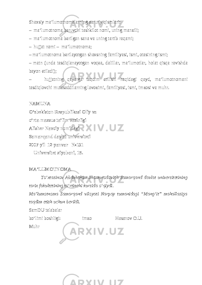 Shaxsiy ma’lumotnomalarning zaruriy qismlari: – ma’lumotnoma beruvchi tashkilot nomi, uning manzili; – ma’lumotnoma berilgan sana va uning tartib raqami; – hujjat nomi – ma’lumotnoma; – ma’lumotnoma berilayotgan shaxsning familiyasi, ismi, otasining ismi; – matn (unda tasdiqlanayotgan voqea, dalillar, ma’lumotlar, holat qisqa ravishda bayon etiladi); – hujjatning qayerga taqdim etilishi haqidagi qayd, ma’lumotnomani tasdiqlovchi mutasaddilarning lavozimi, familiyasi, ismi, imzosi va muhr. NAMUNA O‘zbekiston Respublikasi Oliy va o‘rta maxsus ta’lim vazirligi Alisher Navoiy nomidagi Samarqand davlat universiteti 2007-yil 12-yanvar №131 Universitet xiyoboni, 15. MA’LUMOTNOMA To‘xtasinov Abduhakim Shomurodovich Samarqand davlat universitetining tarix fakultetining to‘rtinchi kursida o‘qiydi. Ma’lumotnoma Samarqand viloyati Narpay tumanidagi “Mang‘it” mahallasiga taqdim etish uchun berildi. SamDU talabalar bo‘limi boshligi: imzo Hasanov O.U. Muhr 