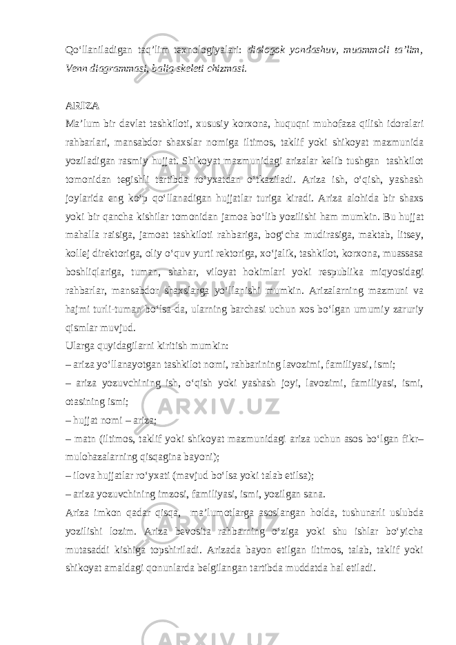 Qo‘llaniladigan taq’lim texnologiyalari: dialogok yondashuv, muammoli ta’lim, Venn diagrammasi, baliq skeleti chizmasi. ARIZA Ma’lum bir davlat tashkiloti, xususiy korxona, huquqni muhofaza qilish idoralari rahbarlari, mansabdor shaxslar nomiga iltimos, taklif yoki shikoyat mazmunida yoziladigan rasmiy hujjat. Shikoyat mazmunidagi arizalar kelib tushgan tashkilot tomonidan tegishli tartibda ro‘yxatdan o‘tkaziladi. Ariza ish, o‘qish, yashash joylarida eng ko‘p qo‘llanadigan hujjatlar turiga kiradi. Ariza alohida bir shaxs yoki bir qancha kishilar tomonidan jamoa bo‘lib yozilishi ham mumkin. Bu hujjat mahalla raisiga, jamoat tashkiloti rahbariga, bog‘cha mudirasiga, maktab, litsey, kollej direktoriga, oliy o‘quv yurti rektoriga, xo‘jalik, tashkilot, korxona, muassasa boshliqlariga, tuman, shahar, viloyat hokimlari yoki respublika miqyosidagi rahbarlar, mansabdor shaxslarga yo‘llanishi mumkin. Arizalarning mazmuni va hajmi turli-tuman bo‘lsa-da, ularning barchasi uchun xos bo‘lgan umumiy zaruriy qismlar muvjud. Ularga quyidagilarni kiritish mumkin: – ariza yo‘llanayotgan tashkilot nomi, rahbarining lavozimi, familiyasi, ismi; – ariza yozuvchining ish, o‘qish yoki yashash joyi, lavozimi, familiyasi, ismi, otasining ismi; – hujjat nomi – ariza; – matn (iltimos, taklif yoki shikoyat mazmunidagi ariza uchun asos bo‘lgan fikr– mulohazalarning qisqagina bayoni); – ilova hujjatlar ro‘yxati (mavjud bo‘lsa yoki talab etilsa); – ariza yozuvchining imzosi, familiyasi, ismi, yozilgan sana. Ariza imkon qadar qisqa, ma’lumotlarga asoslangan holda, tushunarli uslubda yozilishi lozim. Ariza bevosita rahbarning o‘ziga yoki shu ishlar bo‘yicha mutasaddi kishiga topshiriladi. Arizada bayon etilgan iltimos, talab, taklif yoki shikoyat amaldagi qonunlarda belgilangan tartibda muddatda hal etiladi. 