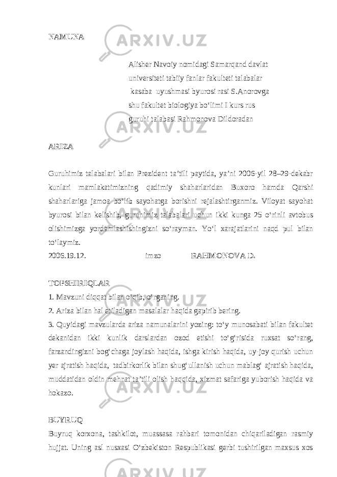 NAMUNA Alisher Navoiy nomidagi Samarqand davlat universiteti tabiiy fanlar fakulteti talabalar kasaba uyushmasi byurosi rasi S.Anorovga shu fakultet biologiya bo‘limi I kurs rus guruhi talabasi Rahmonova Dildoradan ARIZA Guruhimiz talabalari bilan Prezident ta’tili paytida, ya’ni 2006-yil 28–29-dekabr kunlari mamlakatimizning qadimiy shaharlaridan Buxoro hamda Qarshi shaharlariga jamoa bo‘lib sayohatga borishni rejalashtirganmiz. Viloyat sayohat byurosi bilan kelishib, guruhimiz talabalari uchun ikki kunga 25 o‘rinli avtobus olishimizga yordamlashishingizni so‘rayman. Yo‘l xarajatlarini naqd pul bilan to‘laymiz. 2006.19.12. imzo RAHMONOVA D. TOPSHIRIQLAR 1. Mavzuni diqqat bilan o‘qib, o‘rganing. 2. Ariza bilan hal etiladigan masalalar haqida gapirib bering. 3. Quyidagi mavzularda ariza namunalarini yozing: to‘y munosabati bilan fakultet dekanidan ikki kunlik darslardan ozod etishi to‘g‘risida ruxsat so‘rang, farzandingizni bog‘chaga joylash haqida, ishga kirish haqida, uy-joy qurish uchun yer ajratish haqida, tadbirkorlik bilan shug‘ullanish uchun mablag‘ ajratish haqida, muddatidan oldin mehnat ta’tili olish haqqida, xizmat safariga yuborish haqida va hokazo. BUYRUQ Buyruq korxona, tashkilot, muassasa rahbari tomonidan chiqariladigan rasmiy hujjat. Uning asl nusxasi O‘zbekiston Respublikasi gerbi tushirilgan maxsus xos 