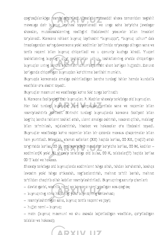 qog‘oz(blank)ga rasmiylashtiriladi. Dastlab mutasaddi shaxs tomonidan tegishli mavzuga doir buyruq loyihasi tayyorlanadi va unga soha bo‘yicha javobgar shaxslar, mutaxassislarning roziligini ifodalovchi yozuvlar bilan imzolari to‘planadi. Korxona rahbari buyruq loyihasini “buyruqqa”, “buyruq uchun” deb imzolagandan so‘ng devonxona yoki xodimlar bo‘limida ro‘yxatga olingan sana va tartib raqami bilan buyruq chiqariladi va u qonuniy kuchga kiradi. Yuqori tashkilotning buyrug‘i quyi tashkilotlar uchun, tashkilotning o‘zida chiqarilgan buyruqlar uning barcha xodimlari uchun bajarilishi shart bo‘lgan hujjatdir. Zarurat bo‘lganda chiqarilgan buyruqdan ko‘chirma berilishi mumkin. Buyruqda korxonada amalga oshiriladigan barcha turdagi ishlar hamda kundalik vazifalar o‘z aksini topadi. Buyruqlar mazmuni va vazifasiga ko‘ra ikki turga bo‘linadi: 1. Korxona faoliyatiga doir buyruqlar. 2. Kadrlar shaxsiy tarkibiga oid buyruqlar. Har ikki turdagi buyruqlar ham ketma–ket tartibda sana va raqamlar bilan rasmiylashtirib boriladi. Birinchi turdagi buyruqlarda korxona faoliyati bilan bog‘liq barcha ishlarni tashkil etish, ularni amalga oshirish, nazorat qilish, mablag‘ bilan ta’minlash, rejalashtirish, hisobot va hokazolar o‘z ifodasini topadi. Buyruqlar vazifasiga ko‘ra raqamlar bilan bir qatorda maxsus qisqartmalar bilan ham yuritiladi. Masalan, xizmat safarlari (XS) haqida bo‘lsa, 00-XS, ijro(IJ) etish to‘g‘risida bo‘lsa, 00-IJ, moliyaviy(M) masalalar bo‘yicha bo‘lsa, 00-M, kadrlar – xodimlar(K yoki X) shaxsiy tarkibiga oid bulsa, 00-K, talabalar(T) haqida bo‘lsa 00-T kabi va hokazo. Shaxsiy tarkibga oid buyruqlarda xodimlarni ishga olish, ishdan bo‘shatish, boshqa lavozim yoki ishga o‘tkazish, rag‘batlantirish, mehnat ta’tili berish, mehnat ta’tilidan chaqirib olish kabilar rasmiylashtiriladi. Buyruqning zaruriy qismlari: – davlat gerbi, vazirlik nomi va korxona nomi yozilgan xos qog‘oz; – buyruqning nima haqdaligi yoki buyruqning sarlavhasi; – rasmiylashtirilgan sana, buyruq tartib raqami va joyi; – hujjat nomi – buyruq; – matn (buyruq mazmuni va shu asosda bajariladigan vazifalar, qo‘yiladigan talablar va hokazo); 