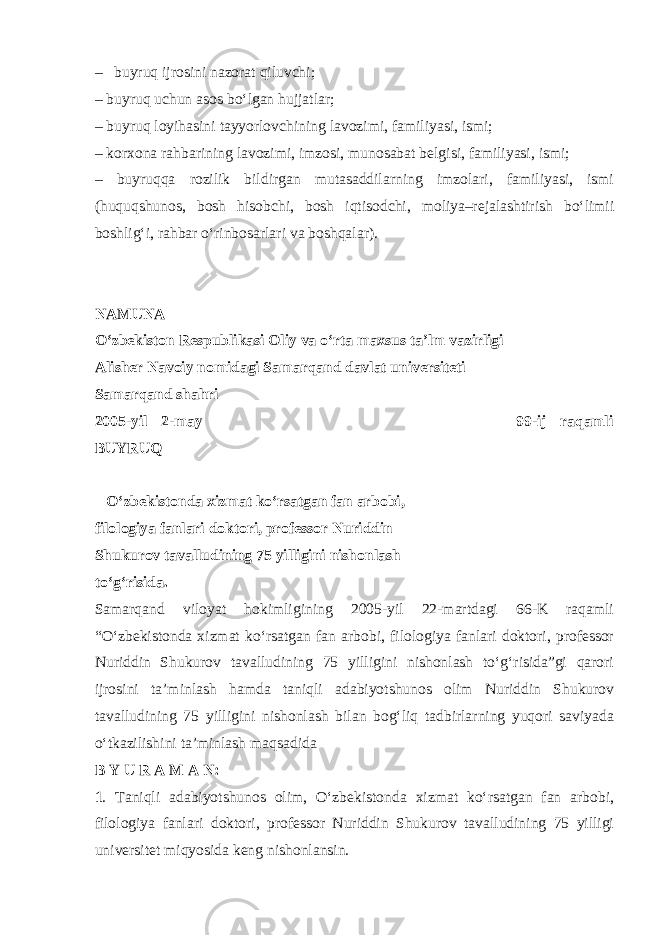 – buyruq ijrosini nazorat qiluvchi; – buyruq uchun asos bo‘lgan hujjatlar; – buyruq loyihasini tayyorlovchining lavozimi, familiyasi, ismi; – korxona rahbarining lavozimi, imzosi, munosabat belgisi, familiyasi, ismi; – buyruqqa rozilik bildirgan mutasaddilarning imzolari, familiyasi, ismi (huquqshunos, bosh hisobchi, bosh iqtisodchi, moliya–rejalashtirish bo‘limii boshlig‘i, rahbar o‘rinbosarlari va boshqalar). NAMUNA O‘zbekiston Respublikasi Oliy va o‘rta maxsus ta’lm vazirligi Alisher Navoiy nomidagi Samarqand davlat universiteti Samarqand shahri 2005 - yil 2 - may 99-ij raqamli BUYRUQ O‘zbekistonda xizmat ko‘rsatgan fan arbobi, filologiya fanlari doktori, professor Nuriddin Shukurov tavalludining 75 yilligini nishonlash to‘g‘risida. Samarqand viloyat hokimligining 2005-yil 22-martdagi 66-K raqamli “O‘zbekistonda xizmat ko‘rsatgan fan arbobi, filologiya fanlari doktori, professor Nuriddin Shukurov tavalludining 75 yilligini nishonlash to‘g‘risida”gi qarori ijrosini ta’minlash hamda taniqli adabiyotshunos olim Nuriddin Shukurov tavalludining 75 yilligini nishonlash bilan bog‘liq tadbirlarning yuqori saviyada o‘tkazilishini ta’minlash maqsadida B Y U R A M A N: 1 . Taniqli adabiyotshunos olim, O‘zbekistonda xizmat ko‘rsatgan fan arbobi, filologiya fanlari doktori, professor Nuriddin Shukurov tavalludining 75 yilligi universitet miqyosida keng nishonlansin. 