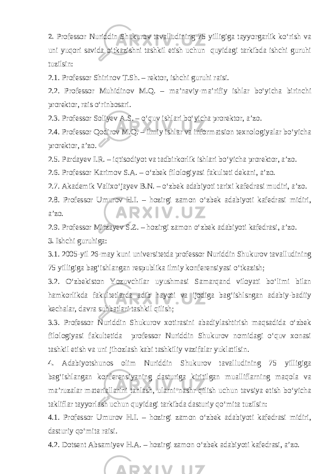 2. Professor Nuriddin Shukurov tavalludining 75 yilligiga tayyorgarlik ko‘rish va uni yuqori savida o‘tkazishni tashkil etish uchun quyidagi tarkibda ishchi guruhi tuzilsin: 2.1. Professor Shirinov T.Sh. – rektor, ishchi guruhi raisi. 2.2. Professor Muhidinov M.Q. – ma’naviy-ma’rifiy ishlar bo‘yicha birinchi prorektor, rais o‘rinbosari. 2.3. Professor Soliyev A.S. – o‘quv ishlari bo‘yicha prorektor, a’zo. 2.4. Professor Qodirov M.Q. – ilmiy ishlar va informatsion texnologiyalar bo‘yicha prorektor, a’zo. 2.5. Pardayev I.R. – iqtisodiyot va tadbirkorlik ishlari bo‘yicha prorektor, a’zo. 2.6. Professor Karimov S.A. – o‘zbek filologiyasi fakulteti dekani, a’zo. 2.7. Akademik Valixo‘jayev B.N. – o‘zbek adabiyoti tarixi kafedrasi mudiri, a’zo. 2.8. Professor Umurov H.I. – hozirgi zamon o‘zbek adabiyoti kafedrasi midiri, a’zo. 2.9. Professor Mirzayev S.Z. – hozirgi zamon o‘zbek adabiyoti kafedrasi, a’zo. 3. Ishchi guruhiga: 3.1. 2005-yil 26-may kuni universitetda professor Nuriddin Shukurov tavalludining 75 yilligiga bag‘ishlangan respublika ilmiy konferensiyasi o‘tkazish; 3.2. O‘zbekiston Yozuvchilar uyushmasi Samarqand viloyati bo‘limi bilan hamkorlikda fakultetlarda adib hayoti va ijodiga bag‘ishlsngan adabiy-badiiy kechalar, davra suhbatlari tashkil qilish; 3.3. Professor Nuriddin Shukurov xotirasini abadiylashtirish maqsadida o‘zbek filologiyasi fakultetida professor Nuriddin Shukurov nomidagi o‘quv xonasi tashkil etish va uni jihozlash kabi tashkiliy vazifalar yuklatilsin. 4. Adabiyotshunos olim Nuriddin Shukurov tavalludining 75 yilligiga bag‘ishlangan konferensiyaning dasturiga kiritilgan mualliflarning maqola va ma’ruzalar materiallarini tanlash, ularni nashr qilish uchun tavsiya etish bo‘yicha takliflar tayyorlash uchun quyidagi tarkibda dasturiy qo‘mita tuzilsin: 4.1. Professor Umurov H.I. – hozirgi zamon o‘zbek adabiyoti kafedrasi midiri, dasturiy qo‘mita raisi. 4.2. Dotsent Absamiyev H.A. – hozirgi zamon o‘zbek adabiyoti kafedrasi, a’zo. 