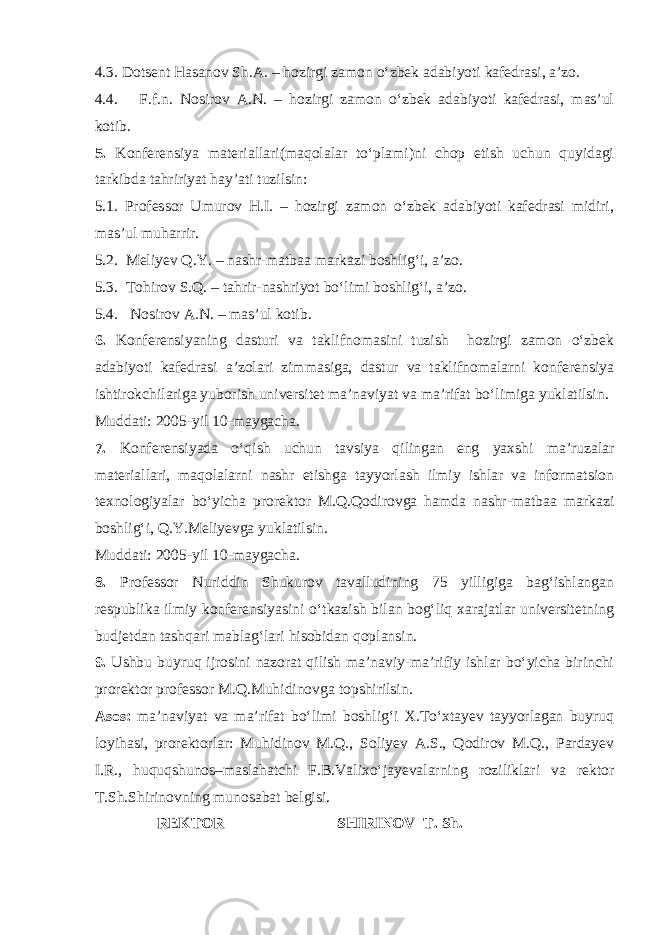 4.3. Dotsent Hasanov Sh.A. – hozirgi zamon o‘zbek adabiyoti kafedrasi, a’zo. 4.4. F.f.n. Nosirov A.N. – hozirgi zamon o‘zbek adabiyoti kafedrasi, mas’ul kotib. 5. Konferensiya materiallari(maqolalar to‘plami)ni chop etish uchun quyidagi tarkibda tahririyat hay’ati tuzilsin: 5.1. Professor Umurov H.I. – hozirgi zamon o‘zbek adabiyoti kafedrasi midiri, mas’ul muharrir. 5.2. Meliyev Q.Y. – nashr-matbaa markazi boshlig‘i, a’zo. 5.3. Tohirov S.Q. – tahrir-nashriyot bo‘limi boshlig‘i, a’zo. 5.4. Nosirov A.N. – mas’ul kotib. 6. Konferensiyaning dasturi va taklifnomasini tuzish hozirgi zamon o‘zbek adabiyoti kafedrasi a’zolari zimmasiga, dastur va taklifnomalarni konferensiya ishtirokchilariga yuborish universitet ma’naviyat va ma’rifat bo‘limiga yuklatilsin. Muddati: 2005-yil 10-maygacha. 7. Konferensiyada o‘qish uchun tavsiya qilingan eng yaxshi ma’ruzalar materiallari, maqolalarni nashr etishga tayyorlash ilmiy ishlar va informatsion texnologiyalar bo‘yicha prorektor M.Q.Qodirovga hamda nashr-matbaa markazi boshlig‘i, Q.Y.Meliyevga yuklatilsin. Muddati: 2005-yil 10-maygacha. 8. Professor Nuriddin Shukurov tavalludining 75 yilligiga bag‘ishlangan respublika ilmiy konferensiyasini o‘tkazish bilan bog‘liq xarajatlar universitetning budjetdan tashqari mablag‘lari hisobidan qoplansin. 9. Ushbu buyruq ijrosini nazorat qilish ma’naviy-ma’rifiy ishlar bo‘yicha birinchi prorektor professor M.Q.Muhidinovga topshirilsin. Asos: ma’naviyat va ma’rifat bo‘limi boshlig‘i X.To‘xtayev tayyorlagan buyruq loyihasi, prorektorlar: Muhidinov M.Q., Soliyev A.S., Qodirov M.Q., Pardayev I.R., huquqshunos–maslahatchi F.B.Valixo‘jayevalarning roziliklari va rektor T.Sh.Shirinovning munosabat belgisi. REKTOR SHIRINOV T. Sh. 