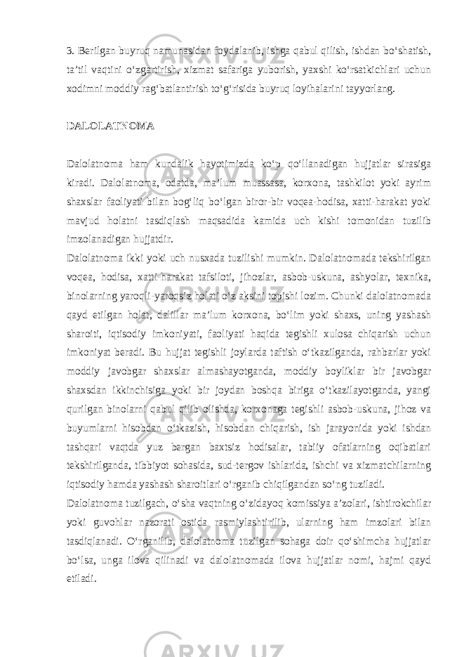 3. Berilgan buyruq namunasidan foydalanib, ishga qabul qilish, ishdan bo‘shatish, ta’til vaqtini o‘zgartirish, xizmat safariga yuborish, yaxshi ko‘rsatkichlari uchun xodimni moddiy rag‘batlantirish to‘g‘risida buyruq loyihalarini tayyorlang. DALOLATNOMA Dalolatnoma ham kundalik hayotimizda ko‘p qo‘llanadigan hujjatlar sirasiga kiradi. Dalolatnoma, odatda, ma’lum muassasa, korxona, tashkilot yoki ayrim shaxslar faoliyati bilan bog‘liq bo‘lgan biror-bir voqea-hodisa, xatti-harakat yoki mavjud holatni tasdiqlash maqsadida kamida uch kishi tomonidan tuzilib imzolanadigan hujjatdir. Dalolatnoma ikki yoki uch nusxada tuzilishi mumkin. Dalolatnomada tekshirilgan voqea, hodisa, xatti-harakat tafsiloti, jihozlar, asbob-uskuna, ashyolar, texnika, binolarning yaroqli-yaroqsiz holati o‘z aksini topishi lozim. Chunki dalolatnomada qayd etilgan holat, dalillar ma’lum korxona, bo‘lim yoki shaxs, uning yashash sharoiti, iqtisodiy imkoniyati, faoliyati haqida tegishli xulosa chiqarish uchun imkoniyat beradi. Bu hujjat tegishli joylarda taftish o‘tkazilganda, rahbarlar yoki moddiy javobgar shaxslar almashayotganda, moddiy boyliklar bir javobgar shaxsdan ikkinchisiga yoki bir joydan boshqa biriga o‘tkazilayotganda, yangi qurilgan binolarni qabul qilib olishda, korxonaga tegishli asbob-uskuna, jihoz va buyumlarni hisobdan o‘tkazish, hisobdan chiqarish, ish jarayonida yoki ishdan tashqari vaqtda yuz bergan baxtsiz hodisalar, tabiiy ofatlarning oqibatlari tekshirilganda, tibbiyot sohasida, sud-tergov ishlarida, ishchi va xizmatchilarning iqtisodiy hamda yashash sharoitlari o‘rganib chiqilgandan so‘ng tuziladi. Dalolatnoma tuzilgach, o‘sha vaqtning o‘zidayoq komissiya a’zolari, ishtirokchilar yoki guvohlar nazorati ostida rasmiylashtirilib, ularning ham imzolari bilan tasdiqlanadi. O‘rganilib, dalolatnoma tuzilgan sohaga doir qo‘shimcha hujjatlar bo‘lsa, unga ilova qilinadi va dalolatnomada ilova hujjatlar nomi, hajmi qayd etiladi. 