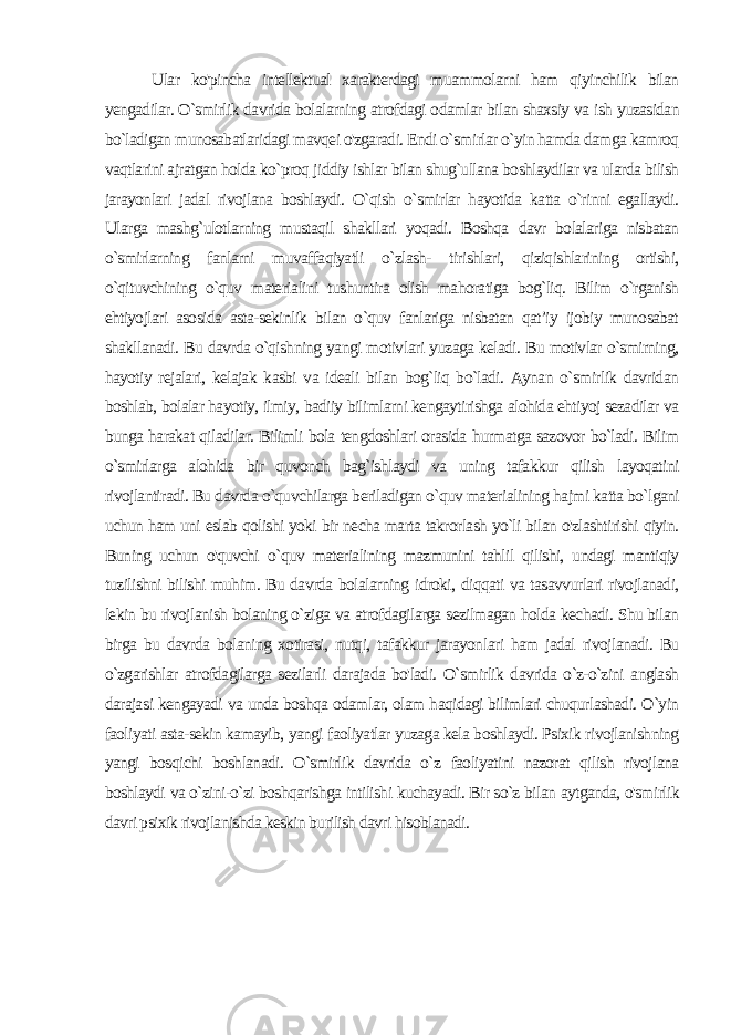  Ular ko&#39;pincha intellektual xarakterdagi muammolarni ham qiyinchilik bilan yengadilar. O`smirlik davrida bolalarning atrofdagi odamlar bilan shaxsiy va ish yuzasidan bo`ladigan munosabatlaridagi mavqei o&#39;zgaradi. Endi o`smirlar o`yin hamda damga kamroq vaqtlarini ajratgan holda ko`proq jiddiy ishlar bilan shug`ullana boshlaydilar va ularda bilish jarayonlari jadal rivojlana boshlaydi. O`qish o`smirlar hayotida katta o`rinni egallaydi. Ularga mashg`ulotlarning mustaqil shakllari yoqadi. Boshqa davr bolalariga nisbatan o`smirlarning fanlarni muvaffaqiyatli o`zlash- tirishlari, qiziqishlarining ortishi, o`qituvchining o`quv materia lini tushuntira olish mahoratiga bog`liq. Bilim o`rganish ehtiyojlari asosida asta-sekinlik bilan o`quv fanlariga nisbatan qat’iy ijobiy munosabat shakllanadi. Bu davrda o`qishning yangi motiv lari yuzaga keladi. Bu motivlar o`smirning, hayotiy rejalari, kelajak kasbi va ideali bilan bog`liq bo`ladi. Aynan o`smirlik davridan boshlab, bolalar hayotiy, ilmiy, badiiy bilimlarni kengaytirishga alohida ehtiyoj sezadilar va bunga harakat qiladilar. Bilimli bola tengdoshlari orasida hurmatga sazovor bo`ladi. Bilim o`smirlarga alohida bir quvonch bag`ishlaydi va uning tafakkur qilish layoqatini rivojlantiradi. Bu davrda o`quvchilarga beriladigan o`quv materialining hajmi katta bo`lgani uchun ham uni eslab qolishi yoki bir necha marta takrorlash yo`li bilan o&#39;zlashtirishi qiyin. Buning uchun o&#39;quvchi o`quv materialining mazmunini tahlil qilishi, undagi mantiqiy tuzilishni bilishi muhim. Bu davrda bolalarning idroki, diqqati va tasavvurlari rivojlanadi, lekin bu rivojlanish bolaning o`ziga va atrofdagilarga sezilmagan holda kechadi. Shu bilan birga bu davrda bolaning xotirasi, nutqi, tafakkur jarayon lari ham jadal rivojlanadi. Bu o`zgarishlar atrofdagilarga sezilarli darajada bo&#39;ladi. O`smirlik davrida o`z-o`zini anglash daraja si kengayadi va unda boshqa odamlar, olam haqidagi bilimlari chuqurlashadi. O`yin faoliyati asta-sekin kamayib, yangi faoliyatlar yuzaga kela boshlaydi. Psixik rivojlanishning yangi bosqichi boshlanadi. O`smirlik davrida o`z faoliyatini nazorat qilish rivojlana boshlaydi va o`zini-o`zi boshqarishga intilishi kuchayadi. Bir so`z bilan aytganda, o&#39;smirlik davri psixik rivojlanishda keskin burilish davri hisoblanadi. 