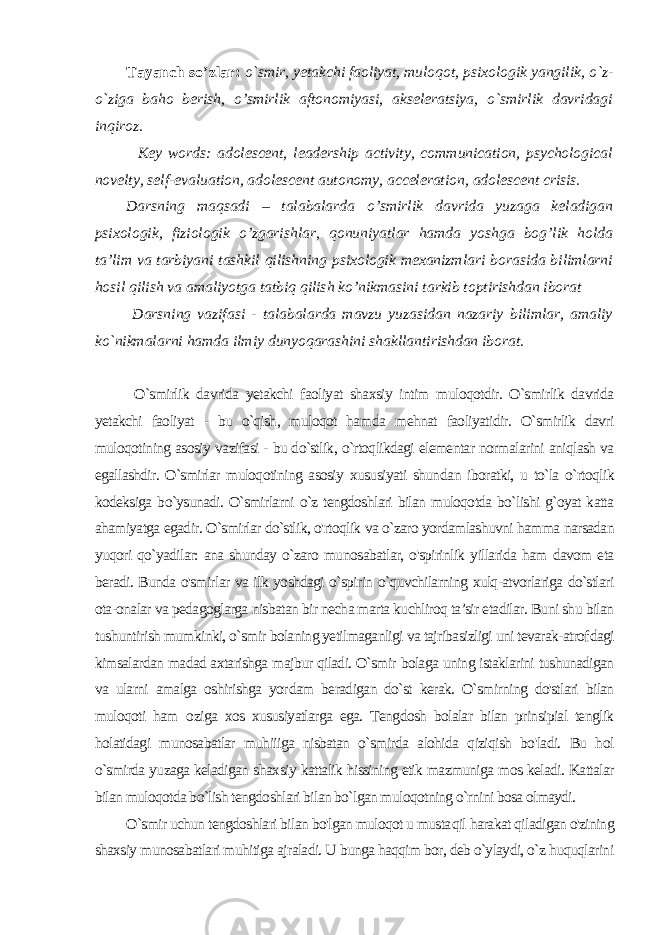 Tayanch so’zlar: o`smir, yetakchi faoliyat, muloqot, psi xologik yangilik, o`z- o`ziga baho berish, o’smirlik aftonomiyasi, akseleratsiya, o`smirlik davridagi inqiroz. Key words: adolescent, leadership activity, communication, psychological novelty, self-evaluation, adolescent autonomy, acceleration, adolescent crisis. Darsning maqsad i – talabalar d a o’smirlik davrida yuzaga keladigan psixologik, fiziologik o’zgarishlar, qonuniyatlar hamda yoshga bog’lik holda ta’lim va tarbiyani tashkil qilishning psixologik mexanizmlari borasida bilimlarni hosil qilish va amaliyotga tatbiq qilish ko’nikmasini tarkib toptirishdan iborat Darsning vazifasi - talabalarda mavzu yuzasidan nazariy bilimlar, amaliy ko`nikmalarni hamda ilmiy dunyoqarashini shakllantirishdan iborat. O`smirlik davrida yetakchi faoliyat shaxsiy intim muloqotdir. O`smirlik davrida yetakchi faoliyat - bu o`qish, muloqot ham da mehnat faoliyatidir. O`smirlik davri muloqotining asosiy va zifasi - bu do`stlik, o`rtoqlikdagi elementar normalarini aniqlash va egallashdir. O`smirlar muloqotining asosiy xususiyati shun dan iboratki, u to`la o`rtoqlik kodeksiga bo`ysunadi. O`smirlarni o`z tengdoshlari bilan muloqotda bo`lishi g`oyat katta ahamiyatga egadir. O`smirlar do`stlik, o&#39;rtoqlik va o`zaro yordamlashuvni hamma narsadan yuqori qo`yadilar: ana shunday o`zaro mu nosabatlar, o&#39;spirinlik yillarida ham davom eta beradi. Bunda o&#39;smirlar va ilk yoshdagi o`spirin o`quvchilarning xulq-atvorlariga do`stlari ota-onalar va pedagoglarga nisbatan bir necha marta kuchliroq ta’sir etadilar. Buni shu bilan tushuntirish mumkinki, o`smir bolaning yetilmaganligi va tajribasizligi uni tevarak-atrof dagi kimsalardan madad axtarishga majbur qiladi. O`smir bolaga uning istaklarini tushunadigan va ularni amalga oshirishga yor dam beradigan do`st kerak. O`smirning do&#39;stlari bilan muloqoti ham о ziga xos xususiyatlarga ega. Tengdosh bolalar bilan prinsipial tenglik holatidagi munosabatlar muhiiiga nisbatan o`smirda alohida qiziqish bo&#39;ladi. Bu hol o`smirda yuzaga keladigan shax siy kattalik hissining etik mazmuniga mos keladi. Kattalar bilan muloqotda bo`lish tengdoshlari bilan bo`lgan muloqotning o`rnini bosa olmaydi. O`smir uchun tengdoshlari bilan bo&#39;lgan muloqot u musta qil harakat qiladigan o&#39;zining shaxsiy munosabatlari muhitiga ajraladi. U bunga haqqim bor, deb o`ylaydi, o`z huquqlarini 