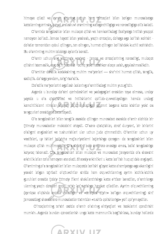 hi moya qiladi va aynan shuning uchun ham o`rtoqlari bilan bo&#39;lgan munosabatga kattalarning o&#39;rinsiz, qo&#39;pol aralashuvi o&#39;smirning xafagarchiligiga va noroziligiga olib keladi. O`smirda tengdoshlar bilan muloqot qilish va hamkorlikdagi faoliyatga intilish yaqqol namoyon bo`ladi. Jamoa hayoti bilan yashash, yaqin o&#39;rtoqlar, do`stga ega bo`lish xohishi - do`stlar to monidan qabul qilingan, tan olingan, hurmat qilingan bo`lishdek kuchli xohishdir. Bu o`smirning muhim talabiga aylanib boradi. O`smir uchun eng yoqimsiz vaziyat - jamoa va o&#39;rtoqlarining noroziligi, muloqot qilishni istamaslik, eng og`ir jazo esa - ochiq yoki nooshkor aloqa uzish, gaplashmaslikdir. O`smirlar do&#39;stlik kodeksining muhim me’yorlari — sha’nini hurmat qilish, tenglik, sodiqlik. do`stga yordam, to`g`riso`zlik. Do`stlik me’yorlarini egallash bolaning o`smirlikdagi muhim yutug`idir. Agarda u bunday do`stni qarindoshlari va pedagoglari orasidan topa olmasa, unday paytda u o`z qiziqishlari va intilishlarini qo`llab-quvvatlaydigan hamda undagi kamchiliklarni nimalar bilandir to`ldira oladigan odamni begona katta kishilar yoki о z tengqurlari orasidan albatta topadi. O`z tengdoshlari bilan tenglik asosida qilingan munosabat aso sida o`smir alohida bir ijtimoiy munosabatlar maktabini o&#39;taydi. O`zaro qiziqishlar, atrof dunyoni, bir birlarini o`zligmi anglashlari va tushunishlari ular uchun juda qimmatlidir. O`smirlar uchun uy vazifalari, uy ishlari bo`yicha majburiyatlarni bajarishga qaragan- da tengdoshlari bilan muloqot qilish muhimroqdir. O`z sirlarini bola endi ota-onasiga emas, balki tengdoshiga ko&#39;proq ishonadi. O`z tengdoshlari bilan muloqot va munosabat jarayonida o`z shaxsini erkinlik bilan to&#39;la namoyon eta oladi. Shaxsiy erkinlikni u katta bo`lish huquqi deb anglaydi. O`smirning o`z tengdoshlari bi lan muloqotda bo&#39;lishi g`oyat katta ahamiyatga ega ekanligini yax shi bilgan tajribali o`qituvchilar sinfda ham o&#39;quvchilarning ayrim kichik-kichik guruhlari orasida ijobiy ijtimoiy fikrni shakllantirishga katta e’tibor beradilar, o`smirlarga ularning yaqin do&#39;stlari orqali ta’sir ko`rsatishga harakat qiladilar. Ayrim o`quvchilarning (ayniqsa o`qishda orqada qoladigan va «tarbiyasi qiyin» bo`lgan o&#39;quvchilarning) sinf jamoasidagi shaxslararo munosabatlar tizimidan «tushib qolishlariga» yo`l qo`ymaydilar. O`rtoqlarining ta’siri ostida o`smir o`zining ehtiyojlari va istaklarini qondirishi mumkin. Agarda bundan qanoatlanish un ga katta mamnunlik bag`ishlasa, bunday hollarda 