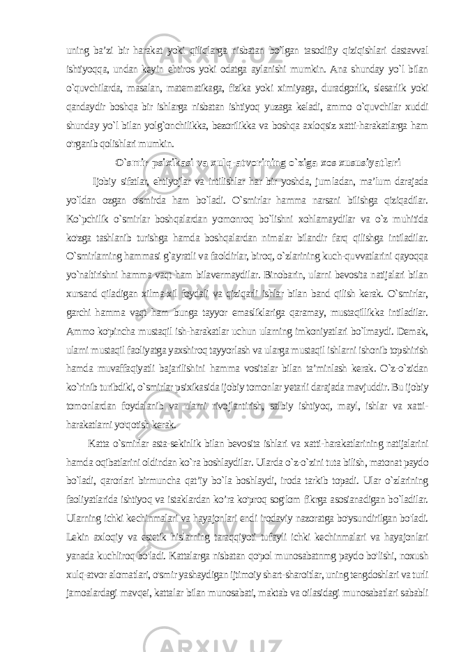 uning ba’zi bir harakat yoki qiliqlarga nisbatan bo`lgan tasodifiy qiziqishlari dastavval ishtiyoqqa, undan keyin ehtiros yoki odatga aylanishi mumkin. Ana shunday yo`l bilan o`quvchilarda, masalan, matematikaga, fizika yoki ximiyaga, duradgorlik, slesarlik yoki qandaydir boshqa bir ishlarga nisbatan ishtiyoq yuzaga keladi, ammo o`quvchilar xuddi shunday yo`l bilan yolg`onchilikka, bezorilikka va boshqa axloqsiz xatti-harakatlarga ham o&#39;rganib qolishlari mumkin. O`smir psixikasi va xulq-atvorining o`ziga xos xususiyatlari Ijobiy sifatlar, ehtiyojlar va intilishlar har bir yoshda, jum ladan, ma’lum darajada yo`ldan ozgan o&#39;smirda ham bo`ladi. O`smirlar hamma narsani bilishga qiziqadilar. Ko`pchilik o`smirlar boshqalardan yomonroq bo`lishni xohlamaydilar va o`z muhitida ko&#39;zga tashlanib turishga hamda boshqalardan nimalar bilandir farq qilishga intiladilar. O`smirlarning hammasi g`ayratli va faoldirlar, biroq, o`zlarining kuch-quvvatlarini qayoqqa yo`naltirishni hamma vaqt ham bilavermaydilar. Binobarin, ularni bevosita natijalari bilan xursand qiladigan xilma-xil foydali va qiziqarli ishlar bilan band qilish kerak. O`smirlar, garchi hamma vaqt ham bunga tayyor emasliklariga qaramay, mustaqillikka intiladilar. Ammo ko&#39;pincha mustaqil ish-harakatlar uchun ularning imkoniyatlari bo`lmaydi. Demak, ularni mustaqil faoliyatga yaxshiroq tayyorlash va ularga mustaqil ishlarni ishonib topshirish hamda muvaffaqiyatli bajarilishini hamma vositalar bilan ta’minlash kerak. O`z-o`zidan ko`rinib turibdiki, o`smirlar psixikasida ijobiy tomonlar yetarli darajada mavjuddir. Bu ijobiy tomonlardan foydalanib va ularni rivojlantirish, salbiy ishtiyoq, mayl, ishlar va xatti- harakatlarni yo&#39;qotish kerak. Katta o`smirlar asta-sekinlik bilan bevosita ishlari va xatti-harakatlarining natijalarini hamda oqibatlarini oldindan ko`ra boshlaydilar. Ularda o`z-o`zini tuta bilish, matonat paydo bo`ladi, qarorlari birmuncha qat’iy bo`la boshlaydi, iroda tarkib topadi. Ular o`zlarining faoliyatlarida ishtiyoq va istaklardan ko’ra ko&#39;proq sog&#39;lom fikrga asosianadigan bo`ladilar. Ularning ichki kechinmalari va hayajonlari endi irodaviy nazoratga bo&#39;ysundirilgan bo&#39;ladi. Lekin axloqiy va estetik hislarning taraqqiyoti tu fayli ichki kechinmalari va hayajonlari yanada kuchliroq bo&#39;ladi. Kattalarga nisbatan qo&#39;pol munosabatnmg paydo bo&#39;lishi, noxush xulq-atvor alomatlari, o&#39;smir yashaydigan ijtimoiy shart-sharoitlar, uning tengdoshlari va turli jamoalardagi mavqei, katta lar bilan munosabati, maktab va oilasidagi munosabatlari sababli 