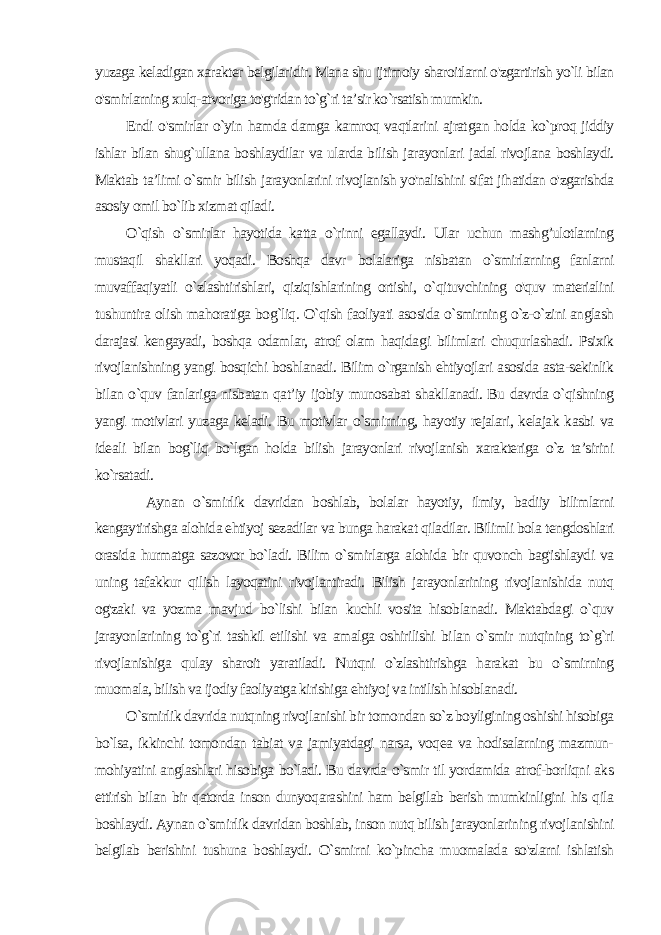 yuzaga keladigan xarakter belgilaridir. Mana shu ijtimoiy sharoitlarni o&#39;zgartirish yo`li bilan o&#39;smirlarning xulq-atvoriga to&#39;g&#39;ridan to`g`ri ta’sir ko`rsatish mumkin. Endi o&#39;smirlar o`yin hamda damga kamroq vaqtlarini ajrat gan holda ko`proq jiddiy ishlar bilan shug`ullana boshlaydilar va ularda bilish jarayonlari jadal rivojlana boshlaydi. Maktab ta’limi o`smir bilish jarayonlarini rivojlanish yo&#39;nalishini sifat jihatidan o&#39;zgarishda asosiy omil bo`lib xizmat qiladi. O`qish o`smirlar hayotida katta o`rinni egallaydi. Ular uchun mashg’ulotlarning mustaqil shakllari yoqadi. Boshqa davr bolalariga nisbatan o`smirlarning fanlarni muvaffaqiyatli o`zlashtirishlari, qiziqishlarining ortishi, o`qituvchining o&#39;quv materialini tushuntira olish mahoratiga bog`liq. O`qish faoliyati asosida o`smirning o`z-o`zini anglash darajasi kengayadi, boshqa odamlar, atrof olam haqida gi bilimlari chuqurlashadi. Psixik rivojlanishning yangi bosqichi boshlanadi. Bilim o`rganish ehtiyojlari asosida asta-sekinlik bi lan o`quv fanlariga nisbatan qat’iy ijobiy munosabat shakllanadi. Bu davrda o`qishning yangi motivlari yuzaga keladi. Bu motivlar o`smirning, hayotiy rejalari, kelajak kasbi va ideali bilan bog`liq bo`lgan holda bilish jarayonlari rivojlanish xarakteriga o`z ta’sirini ko`rsatadi. Aynan o`smirlik davridan boshlab, bolalar hayotiy, ilmiy, ba diiy bilimlarni kengaytirishga alohida ehtiyoj sezadilar va bunga harakat qiladilar. Bilimli bola tengdoshlari orasida hurmatga sazovor bo`ladi. Bilim o`smirlarga alohida bir quvonch bag&#39;ishlaydi va uning tafakkur qilish layoqatini rivojlantiradi. Bilish jarayonlarining rivojlanishida nutq og&#39;zaki va yozma mavjud bo`lishi bilan kuchli vosita hisoblanadi. Maktabdagi o`quv jarayonlarining to`g`ri tashkil etilishi va amalga oshirilishi bi lan o`smir nutqining to`g`ri rivojlanishiga qulay sharoit yaratiladi. Nutqni o`zlashtirishga harakat bu o`smirning muomala, bilish va ijodiy faoliyatga kirishiga ehtiyoj va intilish hisoblanadi. O`smirlik davrida nutqning rivojlanishi bir tomondan so`z boyligining oshishi hisobiga bo`lsa, ikkinchi tomondan tabiat va jamiyatdagi narsa, voqea va hodisalarning mazmun- mohiyatini anglashlari hisobiga bo`ladi. Bu davrda o`smir til yordamida atrof-borliqni aks ettirish bilan bir qatorda inson dunyoqarashini ham belgilab berish mumkinligini his qila boshlaydi. Aynan o`smirlik davridan boshlab, inson nutq bilish jarayonlarining rivojlanishini belgilab berishini tushuna boshlaydi. O`smirni ko`pincha muomalada so&#39;zlarni ishlatish 