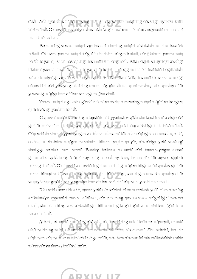 etadi. Adabiyot darslari bilan shug`ullanish o&#39;quvchilar nutqining o`sishiga ayniqsa katta ta’sir qiladi. O`quvchilar adabiyot darslarida to`g`ri tuzilgan nutqning eng yaxshi namunalari bilan tanishadilar. Bolalarning yozma nutqni egallashlari ularning nutqini o&#39;stirishda muhim bosqich bo&#39;ladi. O&#39;quvchi yozma nutqni to`g`ri tushunishni o`rganib oladi, o`z fikrlarini yozma nutq holida ba yon qilish va boshqalarga tushuntirishni o&#39;rganadi. Kitob o&#39;qish va ayniqsa o&#39;zidagi fikrlarni yozma tarzda ifodalab, bayon qilib berish tilning grammatika tuzilishini egallashda katta ahamiyat ga ega. Yozma bayon qilish vaqtida fikrni to&#39;liq tushuntirib berish zarurligi o`quvchini o`zi yozayotganlarining mazmunigagina diqqat qaratmasdan, balki qanday qilib yozayotganligiga ham e’tibor berishga majbur etadi. Yozma nutqni egallash og`zaki nutqni va ayniqsa monolog nutqni to`g`ri va kengroq qilib tuzishga yordam beradi. O`quvchi maktabda berilgan topshiriqni tayyorlash vaqtida shu topshiriqni o`ziga-o`zi gapirib berishni muttasil mashq qilib turishi o`quvchi nutqining o`sishiga katta ta’sir qiladi. O`quvchi darslarni tayyorlayotgan vaqtda shu darslarni kitobdan o`qibgina qolmasdan, balki, odatda, u kitobdan o`qigan narsalarini kitobni yopib qo`yib, o`z-o`ziga yoki yonidagi sherigiga so`zlab ham be radi. Bunday hollarda o`quvchi o`zi tayyorlayotgan darsni grammatika qoidalariga to`g`ri rioya qilgan holda ayniqsa, tushunarli qilib og&#39;zaki gapirib berishga intiladi. O`qituvchi o`quvchining nimalarni bilganligi va bilganlarini qanday gapirib berishi bilangina kifoya qilmasdan, balki, shu bilan birga, shu bilgan narsasini qanday qilib va qay tariqa gapirib berayotganiga ham e’tibor berishini o`quvchi yaxshi tushunadi. O`quvchi ovoz chiqarib, aynan yoki o`z so`zlari bilan takrorlash yo`li bilan o`zining artikulatsiya apparatini mashq qildiradi, o`z nutqining qay darajada to`g`riligini nazorat qiladi, shu bilan birga o`zi o`zlashtirgan bilimlarning to`g`riligini va mustahkamligini ham nazorat qiladi. Albatta, o&#39;quvchi nutqining o`sishida o`qituvchining nut qi katta rol o`ynaydi, chunki o`qituvchining nutqi o`quvchilar uchun namunali nutq hisoblanadi. Shu sababli, har bir o `qituvchi o`quvchilar nutqini o&#39;stirishga intilib, o`zi ham o`z nutqini takomillashtirish ustida to`xtovsiz va tinmay intilishi lozim. 