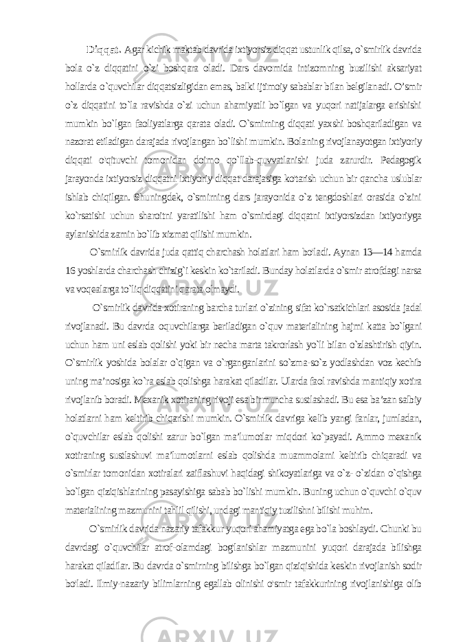 Diqqat. Agar kichik maktab davrida ixtiyorsiz diqqat ustunlik qilsa, o`smirlik davrida bola o`z diqqatini o`zi boshqara oladi. Dars davomida intizomning buzilishi aksariyat hollarda o `quvchilar diqqatsizligidan emas, balki ijtimoiy sabablar bilan belgila nadi. O’smir o`z diqqatini to`la ravishda o`zi uchun ahamiyatli bo`lgan va yuqori natijalarga erishishi mumkin bo`lgan faoliyatlarga qarata oladi. O`smirning diqqati yaxshi boshqariladigan va nazorat etiladigan darajada rivojlangan bo`lishi mumkin. Bola ning rivojlanayotgan ixtiyoriy diqqati o&#39;qituvchi tomonidan doimo qo`llab-quvvatlanishi juda zarurdir. Pedagogik jarayonda ixtiyorsiz diqqatni ixtiyoriy diqqat darajasiga ko&#39;tarish uchun bir qancha uslublar ishlab chiqilgan. Shuningdek, o`smirning dars jarayonida o`z tengdoshlari orasida o`zini ko`rsatishi uchun sharoitni yaratilishi ham o`smirdagi diqqatni ixtiyorsizdan ixtiyoriyga aylanishida zamin bo`lib xizmat qilishi mumkin. O`smirlik davrida juda qattiq charchash holatlari ham bo&#39;la di. Aynan 13—14 hamda 16 yoshlarda charchash chizig`i keskin ko`tariladi. Bunday holatlarda o`smir atrofdagi narsa va voqealarga to`liq diqqatini qarata olmaydi. O`smirlik davrida xotiraning barcha turlari o`zining sifat ko`rsatkichlari asosida jadal rivojlanadi. Bu davrda о quvchilarga beriladigan o`quv materialining hajmi katta bo`lgani uchun ham uni eslab qolishi yoki bir necha marta takrorlash yo`li bilan o`zlashtirish qiyin. O`smirlik yoshida bolalar o`qigan va o`rganganlarini so`zma-so`z yodlashdan voz kechib uning ma’nosiga ko`ra eslab qolishga harakat qiladilar. Ularda faol ravishda mantiqiy xotira rivojlanib boradi. Mexanik xotiraning rivoji esa bir muncha sustlashadi. Bu esa ba’zan salbiy holatlarni ham keltirib chiqarishi mumkin. O`smirlik davriga kelib yangi fanlar, jumladan, o`quvchilar eslab qolishi zarur bo`lgan ma’lumotlar miq dori ko`payadi. Ammo mexanik xotiraning sustlashuvi ma’lumot larni eslab qolishda muammolarni keltirib chiqaradi va o`smirlar tomonidan xotiralari zaiflashuvi haqidagi shikoyatlariga va o`z- o`zidan o`qishga bo`lgan qiziqishlarining pasayishiga sabab bo`lishi mumkin. Buning uchun o`quvchi o`quv materialining mazmunini tahlil qilishi, undagi mantiqiy tuzilishni bilishi muhim. O`smirlik davrida nazariy tafakkur yuqori ahamiyatga ega bo`la boshlaydi. Chunki bu davrdagi o`quvchilar atrof-olamdagi bog&#39;lanishlar mazmunini yuqori darajada bilishga harakat qiladilar. Bu davrda o`smirning bilishga bo`lgan qiziqishida kes kin rivojlanish sodir bo&#39;ladi. Ilmiy-nazariy bilimlarning egallab olinishi o&#39;smir tafakkurining rivojlanishiga olib 