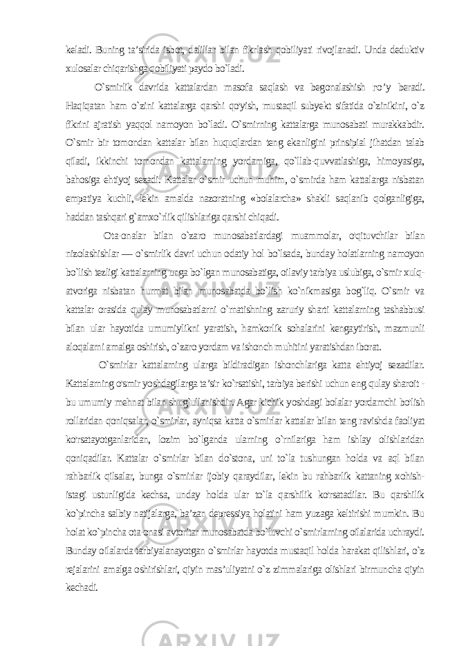 keladi. Buning ta’sirida isbot, dalillar bilan fikrlash qobiliyati rivojlanadi. Unda deduktiv xulosalar chiqarishga qobiliyati paydo bo`ladi. O`smirlik davrida kattalardan masofa saqlash va begonalashish го ’ у beradi. Haqiqatan ham o`zini kattalarga qarshi qo&#39;yish, mustaqil subyekt sifatida o`zinikini, o`z fikrini ajratish yaqqol namoyon bo`ladi. O`smirning kattalarga munosabati murakkabdir. O`smir bir tomondan kattalar bilan huquqlardan teng ekanligini prinsipial jihatdan talab qiladi, ikkinchi tomondan kattalarning yordamiga, qo`llab-quvvatlashiga, himoyasiga, bahosiga ehtiyoj sezadi. Kattalar o`smir uchun muhim, o`smirda ham kattalarga nisbatan empatiya kuchli, lekin amalda nazoratning «bolalarcha» shakli saqlanib qolganligiga, haddan tashqari g`amxo`rlik qilishlariga qarshi chiqadi. Ota-onalar bilan o`zaro munosabatlardagi muammolar, o&#39;qituvchilar bilan nizolashishlar — o`smirlik davri uchun odatiy hol bo`lsada, bunday holatlarning namoyon bo`lish tezligi kattalarning unga bo`lgan munosabatiga, oilaviy tarbiya uslubiga, o`smir xulq- atvoriga nisbatan hurmat bilan munosabatda bo`lish ko`nikmasiga bog`liq. O`smir va kattalar orasida qulay munosabatlarni o`rnatishning zaruriy sharti kattalarning tashabbusi bilan ular hayotida umumiylikni yaratish, hamkorlik sohalarini kengaytirish, mazmunli aloqalarni amalga oshirish, o`zaro yordam va ishonch muhitini yaratishdan iborat. O`smirlar kattalarning ularga bildiradigan ishonchlariga katta ehtiyoj sezadilar. Kattalarning o&#39;smir yoshdagilarga ta’sir ko`rsatishi, tarbiya berishi uchun eng qulay sharoit - bu umumiy mehnat bilan shug`ullanishdir. Agar kichik yoshdagi bolalar yordamchi bo&#39;lish rollaridan qoniqsalar, o`smirlar, ayniqsa katta o`smirlar kattalar bilan teng ravishda faoliyat ko&#39;rsatayotganlaridan, lozim bo`lganda ularning o`rnilariga ham ishlay olishlaridan qoniqadilar. Kattalar o`smirlar bilan do`stona, uni to`la tushungan holda va aql bilan rahbarlik qilsalar, bunga o`smirlar ijobiy qaraydilar, lekin bu rahbarlik kattaning xohish- istagi ustunligida kechsa, un day holda ular to`la qarshilik ko&#39;rsatadilar. Bu qarshilik ko`pincha salbiy natijalarga, ba’zan depressiya holatini ham yuzaga keltirishi mumkin. Bu holat ko`pincha ota-onasi avtoritar munosabatda bo`luvchi o`smirlarning oilalarida uchraydi. Bunday oilalarda tarbiyalanayotgan o`smirlar hayotda mustaqil holda harakat qilishlari, o`z rejalarini amalga oshirishlari, qiyin mas’uliyatni o`z zimmalariga olishlari birmuncha qiyin kechadi. 