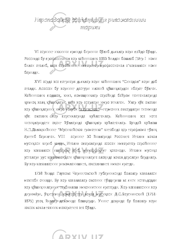 Европада хор санъатининг ривожланиши тарихи VI асрнинг иккинчи ярмида биринчи бўлиб дьяклар хори пайдо бўлди. Россияда бу профессионал хор кейинчалик 1963 йилдан бошлаб Пётр I номи билан аталиб, шох саройининг император профессионал а’капелласи номи берилди. XVI асрда эса патриарх дьяклар хори кейинчалик “Синадол” хори деб аталди. Асоссан бу хорнинг дастури илохий қўшиқлардан иборат бўлган. Кейинчалик подшоҳ, княз, помещчиклар саройида байрам тантаналарида қувноқ халқ қўшиқлари, шўх хор асарлари ижро этилган. Улар кўп овозли хор қўшиқларини ижро услуби “партесное” - гармоник аккордлари тизимида кўп овозлик хор партияларида куйлаганлар. Кейинчалик эса нота чизиқларидаги оҳанг йўлларида қўшиқлар куйлаганлар. Бундай куйлаш Н.П.Делецкийнинг “Мусикийское граматике” китобида ҳар тарафлама тўлиқ ёритиб берилган. VIII асрнинг 30 йилларида Россияга Италия вокал мусиқаси кириб келди. Италия операларида асосан император саройининг хор капелласи иштирок этиб, муваффақият қозонади. Италия мусиқа усталари рус капелласидаги қўшиқчиларга алоҳида вокал дарслари бердилар. Бу хор капелласини ривожланишига, юксалишига имкон яратди. 1738 йилда Глухова Черниговский губерниясида болалар капелласи мактаби очилди. Бу хор капеллалар овозини тўлдириш ва янги истеъдодли хор қўшиқчиларини тарбиялаш имкониятини яратарди. Хор капелласини хор дирижёри, ўқитувчи композитор вокал мусиқаси Д.С.Бортнянский (1751- 1825) узоқ йиллар давомида бошқарди. Унинг даврида бу болалар хори юксак вокал техник махоратига эга бўлди. 