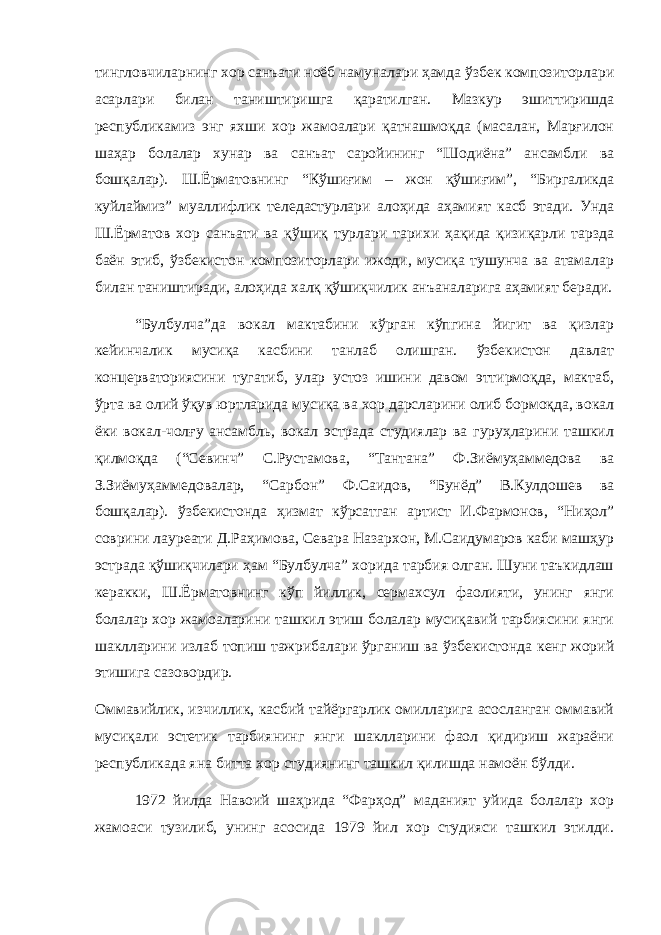 тингловчиларнинг хор санъати ноёб намуналари ҳамда ўзбек композиторлари асарлари билан таништиришга қаратилган. Мазкур эшиттиришда республикамиз энг яхши хор жамоалари қатнашмоқда (масалан, Марғилон шаҳар болалар хунар ва санъат саройининг “Шодиёна” ансамбли ва бошқалар). Ш.Ёрматовнинг “Кўшиғим – жон қўшиғим”, “Биргаликда куйлаймиз” муаллифлик теледастурлари алоҳида аҳамият касб этади. Унда Ш.Ёрматов хор санъати ва қўшиқ турлари тарихи ҳақида қизиқарли тарзда баён этиб, ўзбекистон композиторлари ижоди, мусиқа тушунча ва атамалар билан таништиради, алоҳида халқ қўшиқчилик анъаналарига аҳамият беради. “Булбулча”да вокал мактабини кўрган кўпгина йигит ва қизлар кейинчалик мусиқа касбини танлаб олишган. ўзбекистон давлат концерваториясини тугатиб, улар устоз ишини давом эттирмоқда, мактаб, ўрта ва олий ўқув юртларида мусиқа ва хор дарсларини олиб бормоқда, вокал ёки вокал-чолғу ансамбль, вокал эстрада студиялар ва гуруҳларини ташкил қилмоқда (“Севинч” С.Рустамова, “Тантана” Ф.Зиёмуҳаммедова ва З.Зиёмуҳаммедовалар, “Сарбон” Ф.Саидов, “Бунёд” В.Кулдошев ва бошқалар). ўзбекистонда ҳизмат кўрсатган артист И.Фармонов, “Ниҳол” соврини лауреати Д.Раҳимова, Севара Назархон, М.Саидумаров каби машҳур эстрада қўшиқчилари ҳам “Булбулча” хорида тарбия олган. Шуни таъкидлаш керакки, Ш.Ёрматовнинг кўп йиллик, сермахсул фаолияти, унинг янги болалар хор жамоаларини ташкил этиш болалар мусиқавий тарбиясини янги шаклларини излаб топиш тажрибалари ўрганиш ва ўзбекистонда кенг жорий этишига сазовордир. Оммавийлик, изчиллик, касбий тайёргарлик омилларига асосланган оммавий мусиқали эстетик тарбиянинг янги шаклларини фаол қидириш жараёни республикада яна битта хор студиянинг ташкил қилишда намоён бўлди. 1972 йилда Навоий шаҳрида “Фарҳод” маданият уйида болалар хор жамоаси тузилиб, унинг асосида 1979 йил хор студияси ташкил этилди. 