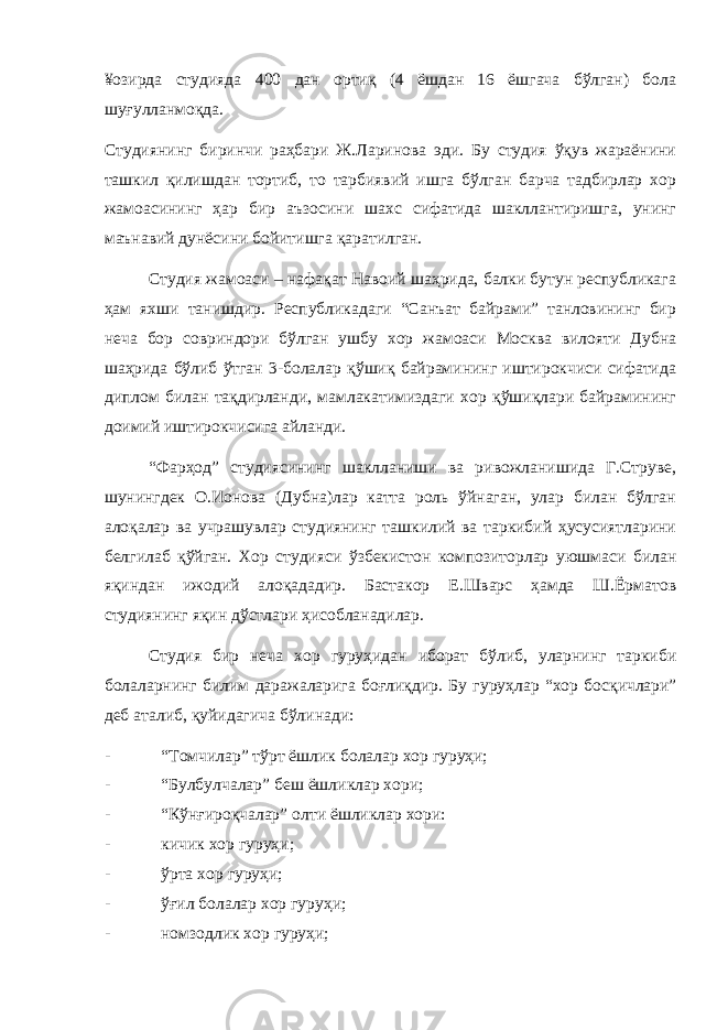 ¥озирда студияда 400 дан ортиқ (4 ёшдан 16 ёшгача бўлган) бола шуғулланмоқда. Студиянинг биринчи раҳбари Ж.Ларинова эди. Бу студия ўқув жараёнини ташкил қилишдан тортиб, то тарбиявий ишга бўлган барча тадбирлар хор жамоасининг ҳар бир аъзосини шахс сифатида шакллантиришга, унинг маънавий дунёсини бойитишга қаратилган. Студия жамоаси – нафақат Навоий шаҳрида, балки бутун республикага ҳам яхши танишдир. Республикадаги “Санъат байрами” танловининг бир неча бор совриндори бўлган ушбу хор жамоаси Москва вилояти Дубна шаҳрида бўлиб ўтган 3-болалар қўшиқ байрамининг иштирокчиси сифатида диплом билан тақдирланди, мамлакатимиздаги хор қўшиқлари байрамининг доимий иштирокчисига айланди. “Фарҳод” студиясининг шаклланиши ва ривожланишида Г.Струве, шунингдек О.Ионова (Дубна)лар катта роль ўйнаган, улар билан бўлган алоқалар ва учрашувлар студиянинг ташкилий ва таркибий ҳусусиятларини белгилаб қўйган. Хор студияси ўзбекистон композиторлар уюшмаси билан яқиндан ижодий алоқададир. Бастакор Е.Шварс ҳамда Ш.Ёрматов студиянинг яқин дўстлари ҳисобланадилар. Студия бир неча хор гуруҳидан иборат бўлиб, уларнинг таркиби болаларнинг билим даражаларига боғлиқдир. Бу гуруҳлар “ хор босқичлари ” деб аталиб , қуйидагича бўлинади : - “Томчилар” тўрт ёшлик болалар хор гуруҳи; - “Булбулчалар” беш ёшликлар хори; - “Кўнғироқчалар” олти ёшликлар хори: - кичик хор гуруҳи; - ўрта хор гуруҳи; - ўғил болалар хор гуруҳи; - номзодлик хор гуруҳи; 