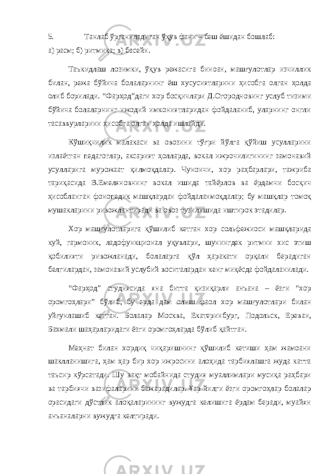 5. Танлаб ўрганиладиган ўқув фани – беш ёшидан бошлаб: а) расм; б) ритмика; в) басейн. Таъкидлаш лозимки, ўқув режасига биноан, машғулотлар изчиллик билан, режа бўйича болаларнинг ёш хусусиятларини ҳисобга олган ҳолда олиб борилади. “Фарҳод”даги хор босқичлари Д.Огородновинг услуб тизими бўйича болаларнинг ижодий имкониятларидан фойдаланиб, уларнинг онгли тасаввурларини ҳисобга олган ҳолда ишлайди. Кўшиқчилик малакаси ва овозини тўғри йўлга қўйиш усулларини излаётган педагоглар, аксарият ҳолларда, вокал ижрочилигининг замонавий усулларига мурожаат қилмоқдалар. Чунончи, хор раҳбарлари, тажриба тариқасида В.Емеляновнинг вокал ишида тайёрлов ва ёрдамчи босқич ҳисобланган фонопедик машқлардан фойдаланмоқдалар; бу машқлар томоқ мушакларини ривожлантиради ва овоз тузилишида иштирок этадилар. Хор машғулотларига қўшилиб кетган хор сольфежиоси машқларида куй, гармоник, ладофункционал уқувлари, шунингдек ритмни хис этиш қобилияти ривожланади, болаларга қўл ҳаракати орқали берадиган белгилардан, замонавий услубий воситалардан кенг миқёсда фойдаланилади. “Фарҳод” студиясида яна битта қизиқарли анъана – ёзги “хор оромгоҳлари” бўлиб, бу ерда дам олиш фаол хор машғулотлари билан уйғунлашиб кетган. Болалар Москва, Екатеринбург, Подольск, Ереван, Бахмали шаҳарларидаги ёзги оромгоҳларда бўлиб қайтган. Меҳнат билан хордиқ чиқаришнинг қўшилиб кетиши ҳам жамоани шаклланишига, ҳам ҳар бир хор ижросини алоҳида тарбиялашга жуда катта таъсир кўрсатади. Шу вақт мобайнида студия муаллимлари мусиқа раҳбари ва тарбиячи вазифаларини бажарадилар. ¥ар йилги ёзги оромгоҳлар болалар орасидаги дўстлик алоқаларининг вужудга келишига ёрдам беради, муайян анъаналарни вужудга келтиради. 