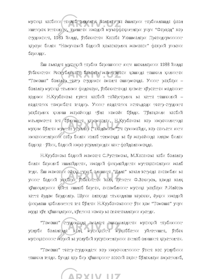 мусиқа касбини танлаб олдилар. Болалар ва ёшларни тарбиялашда фаол иштирок этганлиги, эришган ижодий муваффақиятлари учун “Фарҳод” хор студиясига, 1983 йилда, ўзбекистон Касаба Уюшмалари Президиумининг қарори билан “Намунавий бадиий ҳаваскорлик жамоаси” фахрий унвони берилди. Ёш авлодга мусиқий тарбия беришнинг янги шаклларини 1988 йилда ўзбекистон Республикаси болалар жамғармаси қошида ташкил қилинган “Томоша” болалар театр студияси амалга оширмоқда. Унинг раҳбари – болалар мусиқа таълими фидокори, ўзбекистонда ҳизмат кўрсатган маданият ҳодими Н.Курбонова пухта касбий тайёргарлик ва катта ташкилий – педагогик тажрибага эгадир. Унинг педагогик истеъдоди театр-студияга раҳбарлик қилиш жараёнида тўла намоён бўлди. Тўлақонли касбий маълумотга эга бўлишига қарамасдан, Н.Курбонова хор ижрочилигида муҳим бўлган мумтоз усуллар (“академизм”)га суянмайди, хор санъати янги имкониятларини сабр билан излаб топмоқда ва бу жараёнида илҳом билан бадиҳа - ўйин, бадиий ижро усулларидан кенг фойдаланмоқда. Н.Курбонова бадиий жамоага С.Рустамова, М.Хасанова каби болалар билан берилиб ишлайдиган, ижодий фикрлайдиган мутаҳасисларни жалб этди. Ёш жамоани оёққа туриб олишига “Ялла” вокал-эстрада ансамбли ва унинг бадиий раҳбари ўзбекистон халқ артисти Ф.Зокиров, ҳамда халқ қўшиқларини қайта ишлаб берган, ансамблнинг мусиқа раҳбари Р.Илёсов катта ёрдам бердилар. Шуни алоҳида таъкидлаш керакки, ёрқин ижодий фикрлаш қобилиятига эга бўлган Н.Курбонованинг ўзи ҳам “Томоша” учун жуда кўп қўшиқларни, кўпгина номер ва спектаклларни яратди. “Томоша” студиясида амалага ошириладиган мусиқий тарбиянинг услуби болаларда халқ мусиқасига муҳаббатни уйғотишга, ўзбек мусиқасининг жорий ва услубий хусусиятларини англаб олишига қаратилган. “Томоша” театр-студиядаги хор ижрочилгининг ўзига хос услубини ташкил этади. бунда ҳар бир қўшиқнинг асосий оҳанг бўлаклари ажратилиб, 