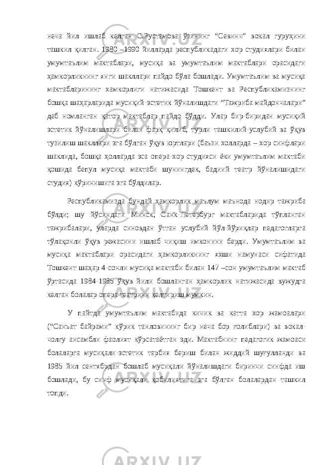 неча йил ишлаб келган С.Рустамова ўзининг “Севинч” вокал гуруҳини ташкил қилган. 1980 –1990 йилларда республикадаги хор студиялари билан умумтаълим мактаблари, мусиқа ва умумтаълим мактаблари орасидаги ҳамкорликнинг янги шакллари пайдо бўла бошлади. Умумтаълим ва мусиқа мактабларининг хамкорлиги натижасида Тошкент ва Республикамизнинг бошқа шаҳарларида мусиқий-эстетик йўналишдаги “Тажриба майдончалари” деб номланган қатор мактаблар пайдо бўлди. Улар бир-биридан мусиқий эстетик йўналишлари билан фарқ қилиб, турли ташкилий-услубий ва ўқув тузилиш шакллари эга бўлган ўқув юртлари (баъзи холларда – хор синфлари шаклида, бошқа ҳолларда эса опера-хор студияси ёки умумтаълим мактаби қошида бепул мусиқа мактаби шунингдек, бадиий театр йўналишидаги студия) кўринишига эга бўлдилар. Республикамизда бундай ҳамкорлик маълум маънода нодир тажриба бўлди; шу йўсиндаги Минск, Санк-Петербург мактабларида тўпланган тажрибалари, уларда синовдан ўтган услубий йўл-йўриқлар педагогларга тўлақонли ўқув режасини ишлаб чиқиш имконини берди. Умумтаълим ва мусиқа мактаблари орасидаги ҳамкорликнинг яхши намунаси сифатида Тошкент шаҳар 4-сонли мусиқа мактаби билан 147 –сон умумтаълим мактаб ўртасида 1984-1985 ўқув йили бошланган ҳамкорлик натижасида вужудга келган болалар опера театрини келтириш мумкин. У пайтда умумтаълим мактабида кичик ва катта хор жамоалари (“Санъат байрами” кўрик танловининг бир неча бор ғолиблари) ва вокал- чолғу ансамбли фаолият кўрсатаётган эди. Мактабнинг педагогик жамоаси болаларга мусиқали-эстетик тарбия бериш билан жиддий шуғулланди ва 1985 йил сентябрдан бошлаб мусиқали йўналишдаги биринчи синфда иш бошлади, бу синф мусиқали қобилиятига эга бўлган болалардан ташкил топди. 