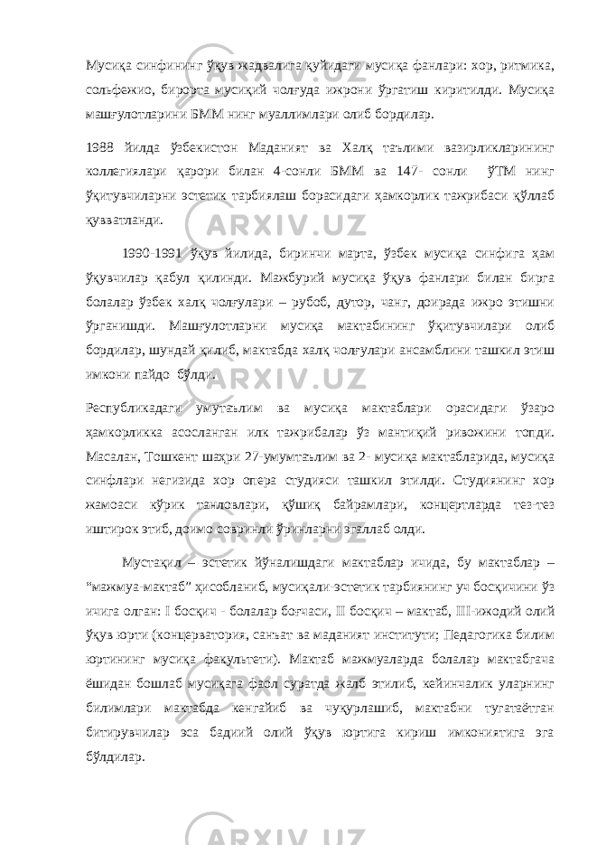 Мусиқа синфининг ўқув жадвалига қуйидаги мусиқа фанлари: хор, ритмика, сольфежио, бирорта мусиқий чолғуда ижрони ўргатиш киритилди. Мусиқа машғулотларини БММ нинг муаллимлари олиб бордилар. 1988 йилда ўзбекистон Маданият ва Халқ таълими вазирликларининг коллегиялари қарори билан 4-сонли БММ ва 147- сонли ўТМ нинг ўқитувчиларни эстетик тарбиялаш борасидаги ҳамкорлик тажрибаси қўллаб қувватланди. 1990-1991 ўқув йилида, биринчи марта, ўзбек мусиқа синфига ҳам ўқувчилар қабул қилинди. Мажбурий мусиқа ўқув фанлари билан бирга болалар ўзбек халқ чолғулари – рубоб, дутор, чанг, доирада ижро этишни ўрганишди. Машғулотларни мусиқа мактабининг ўқитувчилари олиб бордилар, шундай қилиб, мактабда халқ чолғулари ансамблини ташкил этиш имкони пайдо бўлди. Республикадаги умутаълим ва мусиқа мактаблари орасидаги ўзаро ҳамкорликка асосланган илк тажрибалар ўз мантиқий ривожини топди. Масалан, Тошкент шаҳри 27-умумтаълим ва 2- мусиқа мактабларида, мусиқа синфлари негизида хор опера студияси ташкил этилди. Студиянинг хор жамоаси кўрик танловлари, қўшиқ байрамлари, концертларда тез-тез иштирок этиб, доимо совринли ўринларни эгаллаб олди. Мустақил – эстетик йўналишдаги мактаблар ичида, бу мактаблар – “мажмуа-мактаб” ҳисобланиб, мусиқали-эстетик тарбиянинг уч босқичини ўз ичига олган: I босқич - болалар боғчаси, II босқич – мактаб, III -ижодий олий ўқув юрти (концерватория, санъат ва маданият институти; Педагогика билим юртининг мусиқа факультети). Мактаб мажмуаларда болалар мактабгача ёшидан бошлаб мусиқага фаол суратда жалб этилиб, кейинчалик уларнинг билимлари мактабда кенгайиб ва чуқурлашиб, мактабни тугатаётган битирувчилар эса бадиий олий ўқув юртига кириш имкониятига эга бўлдилар. 