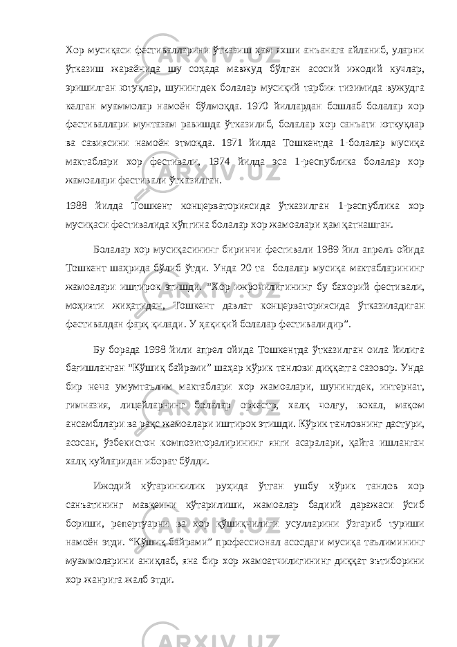 Хор мусиқаси фестивалларини ўтказиш ҳам яхши анъанага айланиб, уларни ўтказиш жараёнида шу соҳада мавжуд бўлган асосий ижодий кучлар, эришилган ютуқлар, шунингдек болалар мусиқий тарбия тизимида вужудга келган муаммолар намоён бўлмоқда. 1970 йиллардан бошлаб болалар хор фестиваллари мунтазам равишда ўтказилиб, болалар хор санъати юткуқлар ва савиясини намоён этмоқда. 1971 йилда Тошкентда 1-болалар мусиқа мактаблари хор фестивали, 1974 йилда эса 1-республика болалар хор жамоалари фестивали ўтказилган. 1988 йилда Тошкент концерваториясида ўтказилган 1-республика хор мусиқаси фестивалида кўпгина болалар хор жамоалари ҳам қатнашган. Болалар хор мусиқасининг биринчи фестивали 1989 йил апрель ойида Тошкент шаҳрида бўлиб ўтди. Унда 20 та болалар мусиқа мактабларининг жамоалари иштирок этишди. “Хор ижрочилигининг бу бахорий фестивали, моҳияти жиҳатидан, Тошкент давлат концерваториясида ўтказиладиган фестивалдан фарқ қилади. У ҳақиқий болалар фестивалидир”. Бу борада 1998 йили апрел ойида Тошкентда ўтказилган оила йилига бағишланган “Кўшиқ байрами” шаҳар кўрик танлови диққатга сазовор. Унда бир неча умумтаълим мактаблари хор жамоалари, шунингдек, интернат, гимназия, лицейларнинг болалар оркестр, халқ чолғу, вокал, мақом ансамбллари ва рақс жамоалари иштирок этишди. Кўрик танловнинг дастури, асосан, ўзбекистон композиторалирининг янги асаралари, қайта ишланган халқ куйларидан иборат бўлди. Ижодий кўтаринкилик руҳида ўтган ушбу кўрик танлов хор санъатининг мавқеини кўтарилиши, жамоалар бадиий даражаси ўсиб бориши, репертуарни ва хор қўшиқчилиги усулларини ўзгариб туриши намоён этди. “Кўшиқ байрами” профессионал асосдаги мусиқа таълимининг муаммоларини аниқлаб, яна бир хор жамоатчилигининг диққат эътиборини хор жанрига жалб этди. 