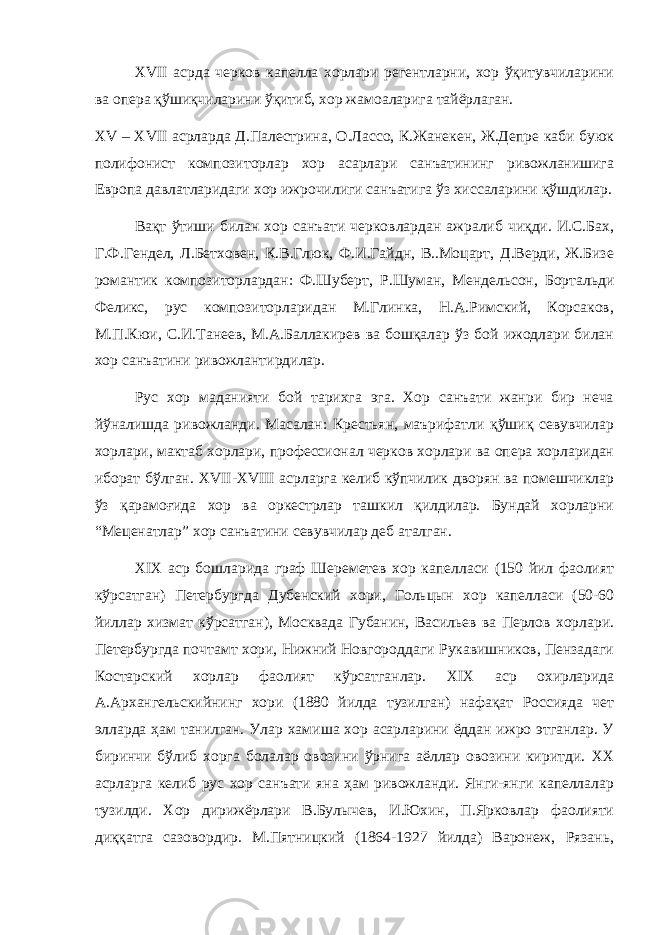 XVII асрда черков капелла хорлари регентларни, хор ўқитувчиларини ва опера қўшиқчиларини ўқитиб, хор жамоаларига тайёрлаган. XV – XVII асрларда Д.Палестрина, О.Лассо, К.Жанекен, Ж.Депре каби буюк полифонист композиторлар хор асарлари санъатининг ривожланишига Европа давлатларидаги хор ижрочилиги санъатига ўз хиссаларини қўшдилар. Вақт ўтиши билан хор санъати черковлардан ажралиб чиқди. И.С.Бах, Г.Ф.Гендел, Л.Бетховен, К.В.Глюк, Ф.И.Гайдн, В..Моцарт, Д.Верди, Ж.Бизе романтик композиторлардан: Ф.Шуберт, Р.Шуман, Мендельсон, Бортальди Феликс, рус композиторларидан М.Глинка, Н.А.Римский, Корсаков, М.П.Кюи, С.И.Танеев, М.А.Баллакирев ва бошқалар ўз бой ижодлари билан хор санъатини ривожлантирдилар. Рус хор маданияти бой тарихга эга. Хор санъати жанри бир неча йўналишда ривожланди. Масалан: Крестьян, маърифатли қўшиқ севувчилар хорлари, мактаб хорлари, профессионал черков хорлари ва опера хорларидан иборат бўлган. XVII - XVIII асрларга келиб кўпчилик дворян ва помешчиклар ўз қарамоғида хор ва оркестрлар ташкил қилдилар. Бундай хорларни “Меценатлар” хор санъатини севувчилар деб аталган. XIX аср бошларида граф Шереметев хор капелласи (150 йил фаолият кўрсатган) Петербургда Дубенский хори, Гольцын хор капелласи (50-60 йиллар хизмат кўрсатган), Москвада Губанин, Васильев ва Перлов хорлари. Петербургда почтамт хори, Нижний Новгороддаги Рукавишников, Пензадаги Костарский хорлар фаолият кўрсатганлар. XIX аср охирларида А.Архангельскийнинг хори (1880 йилда тузилган) нафақат Россияда чет элларда ҳам танилган. Улар хамиша хор асарларини ёддан ижро этганлар. У биринчи бўлиб хорга болалар овозини ўрнига аёллар овозини киритди. XX асрларга келиб рус хор санъати яна ҳам ривожланди. Янги-янги капеллалар тузилди. Хор дирижёрлари В.Булычев, И.Юхин, П.Ярковлар фаолияти диққатга сазовордир. М.Пятницкий (1864-1927 йилда) Варонеж, Рязань, 