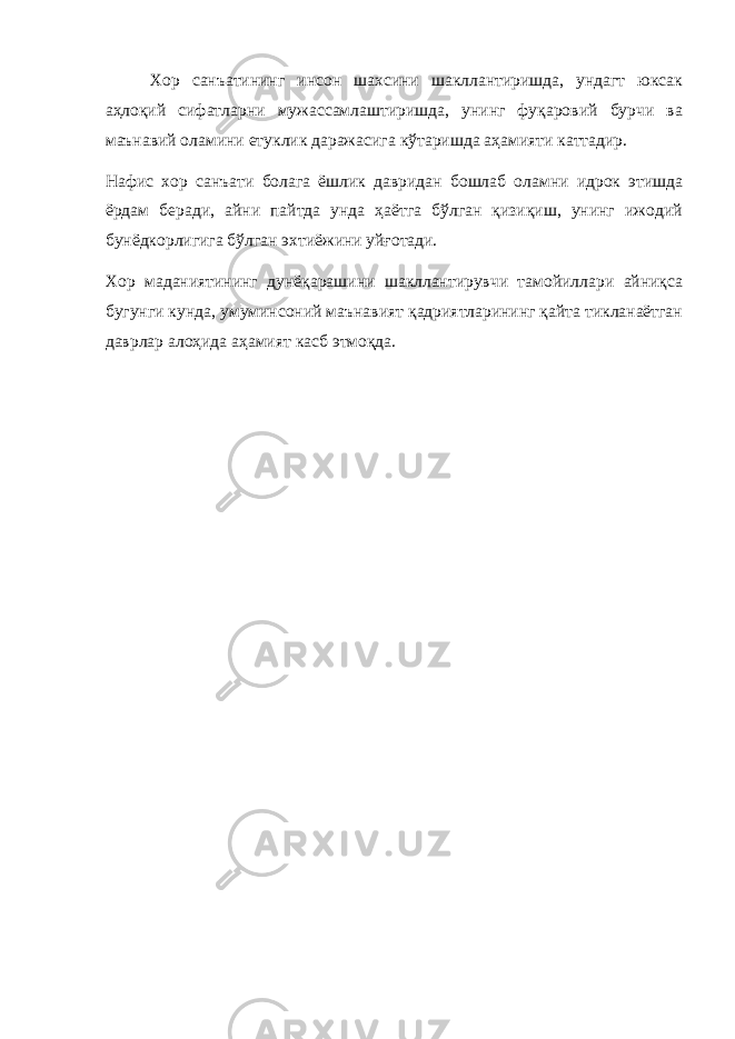 Хор санъатининг инсон шахсини шакллантиришда, ундагт юксак аҳлоқий сифатларни мужассамлаштиришда, унинг фуқаровий бурчи ва маънавий оламини етуклик даражасига кўтаришда аҳамияти каттадир. Нафис хор санъати болага ёшлик давридан бошлаб оламни идрок этишда ёрдам беради, айни пайтда унда ҳаётга бўлган қизиқиш, унинг ижодий бунёдкорлигига бўлган эхтиёжини уйғотади. Хор маданиятининг дунёқарашини шакллантирувчи тамойиллари айниқса бугунги кунда, умуминсоний маънавият қадриятларининг қайта тикланаётган даврлар алоҳида аҳамият касб этмоқда. 