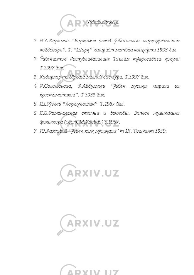 Адабиётлар. 1. И . А . Каримов “ Баркамол авлод ўзбекистон тараққиётининг пойдевори ”. Т. “Шарқ” нашриёт матбаа концерти 1998 йил. 2. Ўзбекистон Республикасининг Таълим тўғрисидаги қонуни Т.1997 йил. 3. Кадарлар тайёрлаш миллий дастури. Т.1997 йил. 4. Р.Соломонова, Р.Абдуллаев “ўзбек мусиқа тарихи ва хрестоматияси”. Т.1983 йил. 5. Ш.Рўзиев “Хоршунослик”. Т.1987 йил. 6. Е.В.Романовская статьи и доклады. Записи музыкальна фольклора (сост. М.Ковбас) Т.1957. 7. Ю.Ражабий “ўзбек халқ мусиқаси” т III . Тошкент 1959. 