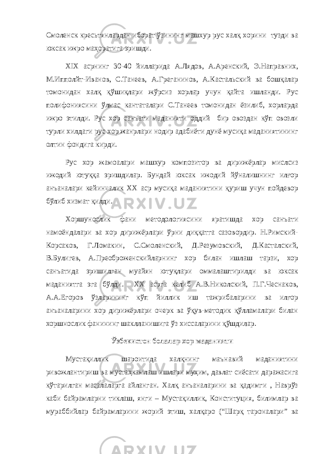 Смоленск кресьтянлардан иборат ўзининг машхур рус халқ хорини тузди ва юксак ижро маҳоратига эришди. XIX асрнинг 30-40 йилларида А.Лядов, А.Аренский, Э.Направних, М.Ипполйт-Иванов, С.Танеев, А.Греганинов, А.Кастальский ва бошқалар томонидан халқ қўшиқлари жўрсиз хорлар учун қайта ишланди. Рус полифониясини ўлмас кантаталари С.Танеев томонидан ёзилиб, хорларда ижро этилди. Рус хор санъати маданияти оддий бир овоздан кўп овозли турли хилдаги рус хор жанрлари нодир адабиёти дунё мусиқа маданиятининг олтин фондига кирди. Рус хор жамоалари машхур композитор ва дирижёрлар мислсиз ижодий ютуққа эришдилар. Бундай юксак ижодий йўналишнинг илғор анъаналари кейинчалик XX аср мусиқа маданиятини қуриш учун пойдевор бўлиб хизмат қилди. Хоршунослик фани методологиясини яратишда хор санъати намоёндалари ва хор дирижёрлари ўрни диққатга сазовордир. Н.Римский- Корсаков, Г.Ломакин, С.Смоленский, Д.Резумовский, Д.Касталский, В.Булигев, А.Преоброженскийларнинг хор билан ишлаш тарзи, хор санъатида эришилган муайян ютуқлари оммалаштирилди ва юксак маданиятга эга бўлди. XX асрга келиб А.В.Николский, П.Г.Чеснаков, А.А.Егоров ўзларининг кўп йиллик иш тажрибаларини ва илғор анъаналарини хор дирижёрлари очерк ва ўқув-методик қўлламалари билан хоршнослик фанининг шаклланишига ўз хиссаларини қўшдилар. Ўзбекистон болалар хор маданияти Мустақиллик шароитида халқнинг маънавий маданиятини ривожлантириш ва мустаҳкамлаш ишлари муҳим, давлат сиёсати даражасига кўтарилган масалаларга айланган. Халқ анъаналарини ва қадимги , Наврўз каби байрамларни тиклаш, янги – Мустақиллик, Конституция, билимлар ва мураббийлар байрамларини жорий этиш, халқаро (“Шарқ тароналари” ва 