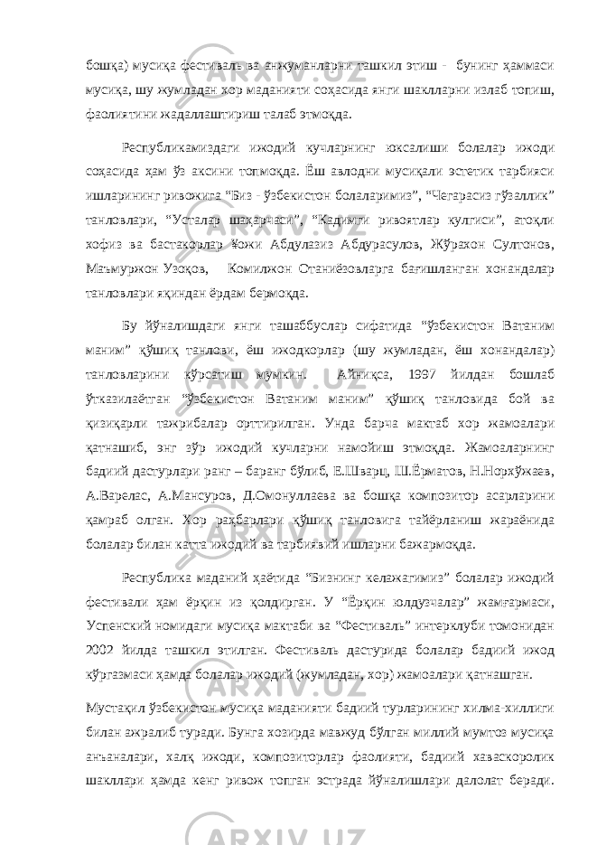 бошқа) мусиқа фестиваль ва анжуманларни ташкил этиш - бунинг ҳаммаси мусиқа, шу жумладан хор маданияти соҳасида янги шаклларни излаб топиш, фаолиятини жадаллаштириш талаб этмоқда. Республикамиздаги ижодий кучларнинг юксалиши болалар ижоди соҳасида ҳам ўз аксини топмоқда. Ёш авлодни мусиқали эстетик тарбияси ишларининг ривожига “Биз - ўзбекистон болаларимиз”, “Чегарасиз гўзаллик” танловлари, “Усталар шаҳарчаси”, “Кадимги ривоятлар кулгиси”, атоқли хофиз ва бастакорлар ¥ожи Абдулазиз Абдурасулов, Жўрахон Султонов, Маъмуржон Узоқов, Комилжон Отаниёзовларга бағишланган хонандалар танловлари яқиндан ёрдам бермоқда. Бу йўналишдаги янги ташаббуслар сифатида “ўзбекистон Ватаним маним” қўшиқ танлови, ёш ижодкорлар (шу жумладан, ёш хонандалар) танловларини кўрсатиш мумкин. Айниқса, 1997 йилдан бошлаб ўтказилаётган “ўзбекистон Ватаним маним” қўшиқ танловида бой ва қизиқарли тажрибалар орттирилган. Унда барча мактаб хор жамоалари қатнашиб, энг зўр ижодий кучларни намойиш этмоқда. Жамоаларнинг бадиий дастурлари ранг – баранг бўлиб, Е.Шварц, Ш.Ёрматов, Н.Норхўжаев, А.Варелас, А.Мансуров, Д.Омонуллаева ва бошқа композитор асарларини қамраб олган. Хор раҳбарлари қўшиқ танловига тайёрланиш жараёнида болалар билан катта ижодий ва тарбиявий ишларни бажармоқда. Республика маданий ҳаётида “Бизнинг келажагимиз” болалар ижодий фестивали ҳам ёрқин из қолдирган. У “Ёрқин юлдузчалар” жамғармаси, Успенский номидаги мусиқа мактаби ва “Фестиваль” интерклуби томонидан 2002 йилда ташкил этилган. Фестиваль дастурида болалар бадиий ижод кўргазмаси ҳамда болалар ижодий (жумладан, хор) жамоалари қатнашган. Мустақил ўзбекистон мусиқа маданияти бадиий турларининг хилма-хиллиги билан ажралиб туради. Бунга хозирда мавжуд бўлган миллий мумтоз мусиқа анъаналари, халқ ижоди, композиторлар фаолияти, бадиий хаваскоролик шакллари ҳамда кенг ривож топган эстрада йўналишлари далолат беради. 