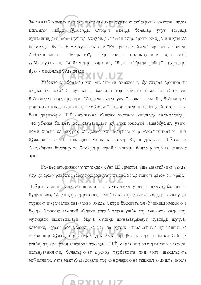 Замонавий композиторлар ижодида янги турли услубларни мужассам этган асарлари пайдо бўлмоқда. Охирги пайтда болалар учун эстрада йўналишидаги, поп- мусиқа услубида яратган асарларини ижод этиш ҳам юз бермоқда. Бунга Н.Норхуджаевнинг “Бургут ва тойчоқ” мусиқали эртаги, А.Эргашевнинг “Морозко”, “Ер ости подшоҳининг ҳазинаси”, А.Мансуровнинг “¥айвонлар султони”, “ўзга сайёрали робот” опералари ёрқин мисоллар бўла олади. Ўзбекистон болалар хор маданияти ривожига, бу соҳада эришилган ютуқларга ажойиб мусиқачи, болалар хор санъати фаол тарғиботчиси, ўзбекистон халқ артисти, “Соғлом авлод учун” ордени соҳиби, ўзбекистон телерадио компаниясининг “Булбулча” болалар хорининг бадиий раҳбари ва бош дирижёри Ш.Ёрматовнинг қўшган хиссаси ниҳоятда салмоқлидир. Республика болалар хор санъатидаги кўпгина ижодий ташаббуслар унинг номи билан боғлиқдир. У доимо хор маданияти ртвожланишидаги янги йўлларини излаб топмоқда. Концерваторияда ўқиш даврида Ш.Ёрматов Республика болалар ва ўсмирлар саройи қошида болалар хорини ташкил этди. Концерваторияни тугатгандан сўнг Ш.Ёрматов ўша мактабнинг ўзида, хор тўгараги раҳбари ва мусиқа ўқитувчиси сифатида ишини давом эттирди. Ш.Ёрматовнинг толмас ташкилотчилик фаолияти ундаги иштиёқ, болаларга бўлган муҳаббат юқори даражадаги касбий маҳорат қисқа муддат ичида унга хорнинг ижрочилик савиясини янада юқори босқичга олиб чиқиш имконини берди. ўзининг ижодий йўлини топиб олган ушбу хор жамоаси энди хор мусиқаси ишқивозлари, барча мусиқа шинавандалари орасида шуҳрат қозониб, турли республика ва чет эл кўрик танловларида қатнашчи ва совриндор бўлди, шунингдек, давлатимизда ўтказиладиган барча байрам тадбирларида фаол иштирок этмоқда. Ш.Ёрматовнинг ижодий синчковлиги, изланувчанлиги, болаларнинг мусиқа тарбиясига оид янги шаклларига мойиллиги, унга мактаб мусиқали-хор синфларининг ташкил қилишга имкон 