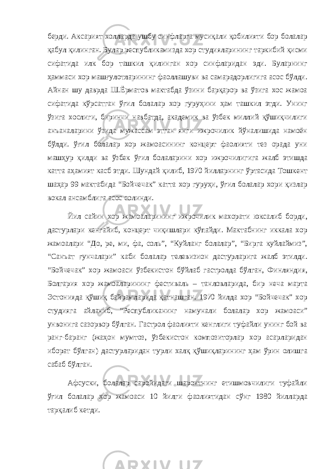 берди. Аксарият холларда ушбу синфларга мусиқали қобилияти бор болалар қабул қилинган. Булар республикамизда хор студияларининг таркибий қисми сифатида илк бор ташкил қилинган хор синфларидан эди. Буларнинг ҳаммаси хор машғулотларининг фаоллашуви ва самарадорлигига асос бўлди. Айнан шу даврда Ш.Ёрматов мактабда ўзини барқарор ва ўзига хос жамоа сифатида кўрсатган ўғил болалар хор гуруҳини ҳам ташкил этди. Унинг ўзига хослиги, биринчи навбатда, академик ва ўзбек миллий қўшиқчилиги анъаналарини ўзида мужассам этган янги ижрочилик йўналишида намоён бўлди. ўғил болалар хор жамоасининг концерт фаолияти тез орада уни машҳур қилди ва ўзбек ўғил болаларини хор ижрочилигига жалб этишда катта аҳамият касб этди. Шундай қилиб, 1970 йилларнинг ўртасида Тошкент шаҳар 99 мактабида “Бойчечак” катта хор гуруҳи, ўғил болалар хори қизлар вокал ансамблига асос солинди. Йил сайин хор жамоаларининг ижрочилик махорати юксалиб борди, дастурлари кенгайиб, концерт чиқишлари кўпайди. Мактабнинг иккала хор жамоалари “До, ре, ми, фа, соль”, “Куйланг болалар”, “Бирга куйлаймиз”, “Санъат ғунчалари” каби болалар телевизион дастурларига жалб этилди. “Бойчечак” хор жамоаси ўзбекистон бўйлаб гастролда бўлган, Финляндия, Болгария хор жамоаларининг фестиваль – танловларида, бир неча марта Эстонияда қўшиқ байрамларида қатнашган. 1970 йилда хор “Бойчечак” хор студияга айланиб, “Республиканинг намунали болалар хор жамоаси” унвонига сазорвор бўлган. Гастрол фаолияти кенглиги туфайли унинг бой ва ранг-баранг (жаҳон мумтоз, ўзбекистон композиторлар хор асарларидан иборат бўлган) дастурларидан турли халқ қўшиқларининг ҳам ўрин олишга сабаб бўлган. Афсуски, болалар саройидаги шароитнинг етишмовчилиги туфайли ўғил болалар хор жамоаси 10 йилги фаолиятидан сўнг 1980 йилларда тарқалиб кетди. 