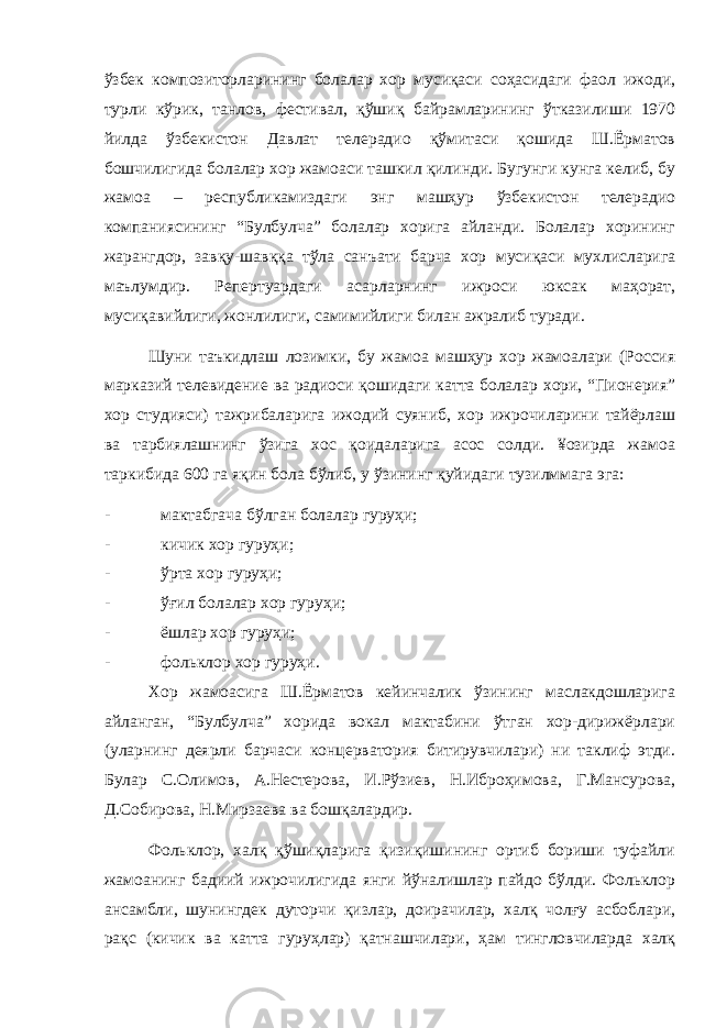 ўзбек композиторларининг болалар хор мусиқаси соҳасидаги фаол ижоди, турли кўрик, танлов, фестивал, қўшиқ байрамларининг ўтказилиши 1970 йилда ўзбекистон Давлат телерадио қўмитаси қошида Ш.Ёрматов бошчилигида болалар хор жамоаси ташкил қилинди. Бугунги кунга келиб, бу жамоа – республикамиздаги энг машҳур ўзбекистон телерадио компаниясининг “Булбулча” болалар хорига айланди. Болалар хорининг жарангдор, завқу-шавққа тўла санъати барча хор мусиқаси мухлисларига маълумдир. Репертуардаги асарларнинг ижроси юксак маҳорат, мусиқавийлиги, жонлилиги, самимийлиги билан ажралиб туради. Шуни таъкидлаш лозимки, бу жамоа машҳур хор жамоалари (Россия марказий телевидение ва радиоси қошидаги катта болалар хори, “Пионерия” хор студияси) тажрибаларига ижодий суяниб, хор ижрочиларини тайёрлаш ва тарбиялашнинг ўзига хос қоидаларига асос солди. ¥озирда жамоа таркибида 600 га яқин бола бўлиб, у ўзининг қуйидаги тузилммага эга: - мактабгача бўлган болалар гуруҳи; - кичик хор гуруҳи; - ўрта хор гуруҳи; - ўғил болалар хор гуруҳи; - ёшлар хор гуруҳи; - фольклор хор гуруҳи. Хор жамоасига Ш.Ёрматов кейинчалик ўзининг маслакдошларига айланган, “Булбулча” хорида вокал мактабини ўтган хор-дирижёрлари (уларнинг деярли барчаси концерватория битирувчилари) ни таклиф этди. Булар С.Олимов, А.Нестерова, И.Рўзиев, Н.Иброҳимова, Г.Мансурова, Д.Собирова, Н.Мирзаева ва бошқалардир. Фольклор, халқ қўшиқларига қизиқишининг ортиб бориши туфайли жамоанинг бадиий ижрочилигида янги йўналишлар пайдо бўлди. Фольклор ансамбли, шунингдек дуторчи қизлар, доирачилар, халқ чолғу асбоблари, рақс (кичик ва катта гуруҳлар) қатнашчилари, ҳам тингловчиларда халқ 