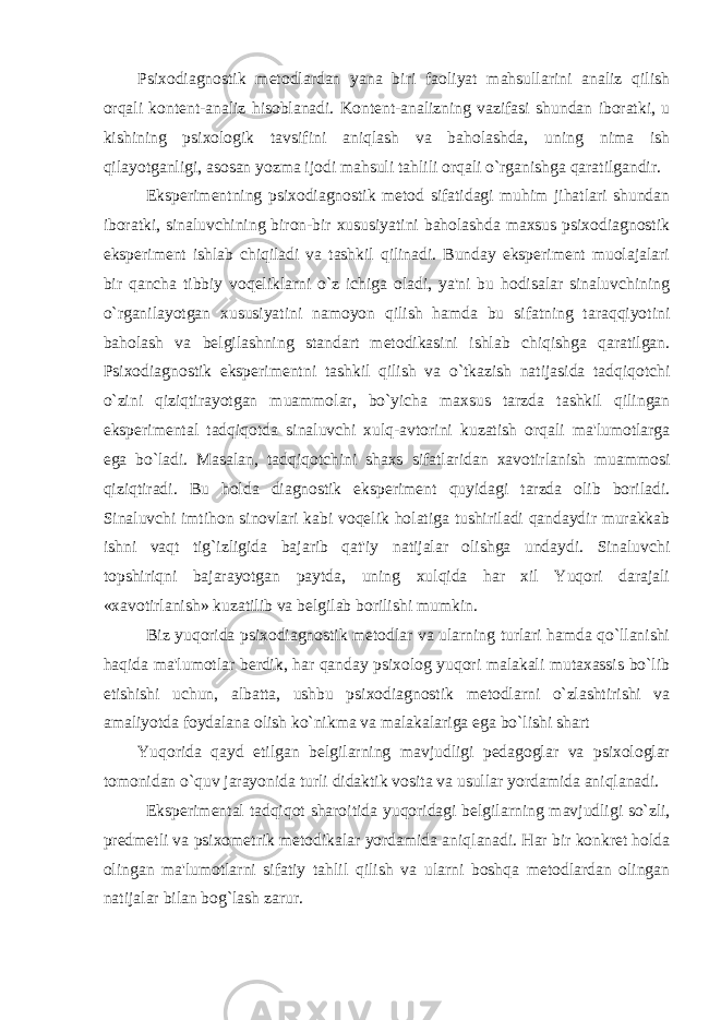 Psixodiagnostik metodlardan yana biri faoliyat mahsullarini analiz qilish orqali kontent-analiz hisoblanadi. Kontent-analizning vazifasi shundan iboratki, u kishining psixologik tavsifini aniqlash va baholashda, uning nima ish qilayotganligi, asosan yozma ijodi mahsuli tahlili orqali o`rganishga qaratilgandir. Eksperimentning psixodiagnostik metod sifatidagi muhim jihatlari shundan iboratki, sinaluvchining biron-bir xususiyatini baholashda maxsus psixodiagnostik eksperiment ishlab chiqiladi va tashkil qilinadi. Bunday eksperiment muolajalari bir qancha tibbiy voqeliklarni o`z ichiga oladi, ya&#39;ni bu hodisalar sinaluvchining o`rganilayotgan xususiyatini namoyon qilish hamda bu sifatning taraqqiyotini baholash va belgilashning standart metodikasini ishlab chiqishga qaratilgan. Psixodiagnostik eksperimentni tashkil qilish va o`tkazish natijasida tadqiqotchi o`zini qiziqtirayotgan muammolar, bo`yicha maxsus tarzda tashkil qilingan eksperimental tadqiqotda sinaluvchi xulq-avtorini kuzatish orqali ma&#39;lumotlarga ega bo`ladi. Masalan, tadqiqotchini shaxs sifatlaridan xavotirlanish muammosi qiziqtiradi. Bu holda diagnostik eksperiment quyidagi tarzda olib boriladi. Sinaluvchi imtihon sinovlari kabi voqelik holatiga tushiriladi qandaydir murakkab ishni vaqt tig`izligida bajarib qat&#39;iy natijalar olishga undaydi. Sinaluvchi topshiriqni bajarayotgan paytda, uning xulqida har xil Yuqori darajali «xavotirlanish» kuzatilib va belgilab borilishi mumkin. Biz yuqorida psixodiagnostik metodlar va ularning turlari hamda qo`llanishi haqida ma&#39;lumotlar berdik, har qanday psixolog yuqori malakali mutaxassis bo`lib etishishi uchun, albatta, ushbu psixodiagnostik metodlarni o`zlashtirishi va amaliyotda foydalana olish ko`nikma va malakalariga ega bo`lishi shart Yuqorida qayd etilgan belgilarning mavjudligi pedagoglar va psixologlar tomonidan o`quv jarayonida turli didaktik vosita va usullar yordamida aniqlanadi. Eksperimental tadqiqot sharoitida yu qoridagi belgilarning mavjudligi so`zli, predmetli va psixometrik metodikalar yordamida aniqlanadi. Har bir konkret holda olingan ma&#39;lumotlarni sifatiy tahlil qilish va ularni boshqa metodlardan olingan natijalar bilan bog`lash zarur. 