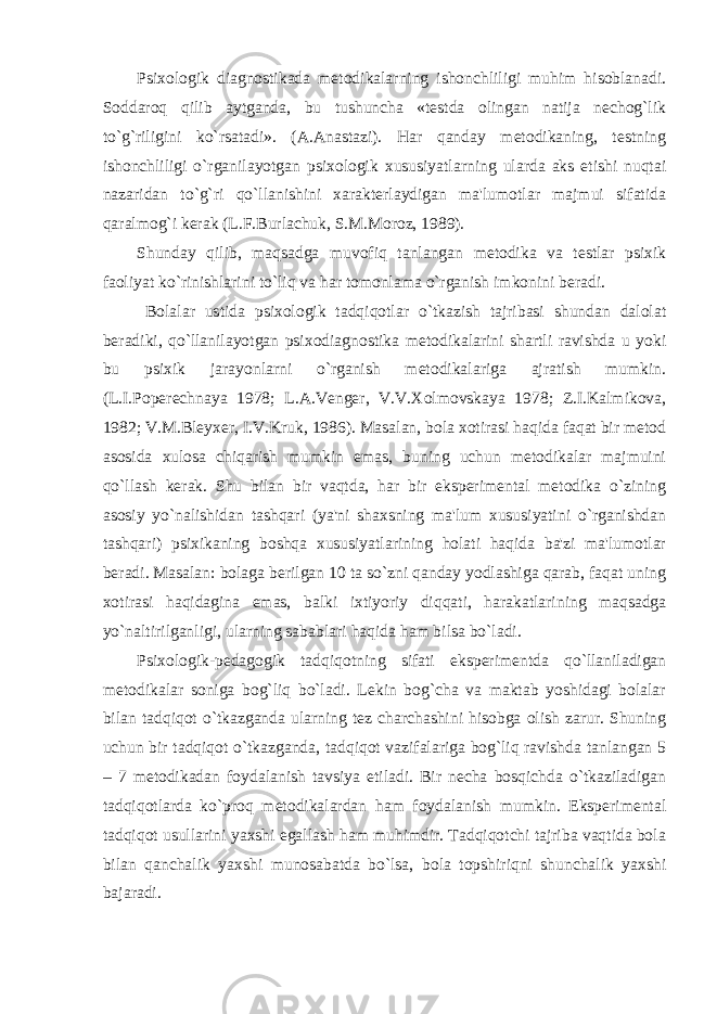 Psixologik diagnostikada metodikalarning ishonchliligi muhim hisoblanadi. Soddaroq qilib aytganda, bu tushuncha «testda olingan natija nechog`lik to`g`riligini ko`rsatadi». (A.Anastazi). Har qanday metodikaning, testning ishonchliligi o`rganilayotgan psixologik xususiyatlarning ularda aks etishi nuqtai nazaridan to`g`ri qo`llanishini xarakterlaydigan ma&#39;lumotlar majmui sifatida qaralmog`i kerak (L.F.Burlachuk, S.M.Moroz, 1989). Shunday qilib, maqsadga muvofiq tanlangan metodika va testlar psixik faoliyat ko`rinishlarini to`liq va har tomonlama o`rganish imkonini beradi. Bolalar ustida psixologik tadqiqotlar o`tkazish tajribasi shundan dalolat beradiki, qo`llanilayotgan psixodiagnostika metodikalarini shartli ravishda u yoki bu psixik jarayonlarni o`rganish metodikalariga ajratish mumkin. (L.I.Poperechnaya 1978; L.A.Venger, V.V.Xolmovskaya 1978; Z.I.Kalmikova, 1982; V.M.Bleyxer, I.V.Kruk, 1986). Masalan, bola xotirasi haqida faqat bir metod asosida xulosa chiqarish mumkin emas, buning uchun metodikalar majmuini qo`llash kerak. Shu bilan bir vaqtda, har bir eksperimental metodika o`zining asosiy yo`nalishidan tashqari (ya&#39;ni shaxsning ma&#39;lum xususiyatini o`rganishdan tashqari) psixikaning boshqa xususiyatlarining holati haqida ba&#39;zi ma&#39;lumotlar beradi. Masalan: bolaga berilgan 10 ta so`zni qanday yodlashiga qarab, faqat uning xotirasi haqidagina emas, balki ixtiyoriy diqqati, harakatlarining maqsadga yo`naltirilganligi, ularning sabablari haqida ham bilsa bo`ladi. Psixologik-pedagogik tadqiqotning sifati eksperimentda qo`llaniladigan metodikalar soniga bog`liq bo`ladi. Lekin bog`cha va maktab yoshidagi bolalar bilan tadqiqot o`tkazganda ularning tez charchashini hisobga olish zarur. Shuning uchun bir tadqiqot o`tkazganda, tadqiqot vazifalariga bog`liq ravishda tanlangan 5 – 7 metodikadan foydalanish tavsiya etiladi. Bir necha bosqichda o`tkaziladigan tadqiqotlarda ko`proq metodikalardan ham foydalanish mumkin. Eksperimental tadqiqot usullarini yaxshi egallash ham muhimdir. Tadqiqotchi tajriba vaqtida bola bilan qanchalik yaxshi munosabatda bo`lsa, bola topshiriqni shunchalik yaxshi bajaradi. 