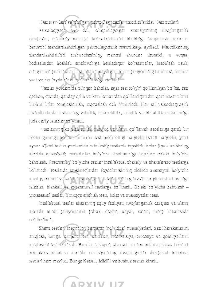 Test standartlashtirilgan psixodiagnostik metod sifatida. Test turlari Psixologiyada test deb, o`rganilayotgan xususiyatning rivojlanganlik darajasini, miqdoriy va sifat ko`rsatkichlarini bir-biriga taqqoslash imkonini beruvchi standartlashtirilgan psixodiagnostik metodikaga aytiladi. Metodikaning standartlashtirilishi tushunchasining ma&#39;nosi shundan iboratki, u voqea, hodisalardan boshlab sinaluvchiga beriladigan ko`rsatmalar, hisoblash usuli, olingan natijalarni sharhlash bilan tugaydigan, butun jarayonning hammasi, hamma vaqt va har joyda bir xil qo`llanilishiga aytiladi. Testlar yordamida olingan baholar, agar test to`g`ri qo`llanilgan bo`lsa, test qachon, qaerda, qanday qilib va kim tomonidan qo`llanilganidan qat&#39;i nazar ularni bir-biri bilan tenglashtirish, taqqoslash deb Yuritiladi. Har xil psixodiagnostik metodikalarda testlarning validlik, ishonchlilik, aniqlik va bir xillik mezonlariga juda qat&#39;iy talablar qo`yiladi. Testlarning ko`plab turlari mavjud va ularni qo`llanish asoslariga qarab bir necha guruhga bo`lish mumkin: test predmetligi bo`yicha (sifati bo`yicha, ya&#39;ni aynan sifatni testlar yordamida baholash); testlarda topshiriqlardan foydalanishning alohida xususiyati; materiallar bo`yicha sinaluvchiga talablar; ob&#39;ekt bo`yicha baholash. Predmetligi bo`yicha testlar intellektual shaxsiy va shaxslararo testlarga bo`linadi. Testlarda topshiriqlardan foydalanishning alohida xususiyati bo`yicha amaliy, obrazli va so`zli testlar. Test materiallarining tavsifi bo`yicha sinaluvchiga talablar, blankali va apparaturali testlarga bo`linadi. Ob&#39;ekt bo`yicha baholash – protsessual testlar, Yutuqqa erishish testi, holat va xususiyatlar testi. Intellektual testlar shaxsning aqliy faoliyati rivojlanganlik darajasi va ularni alohida bilish jarayonlarini (idrok, diqqat, xayol, xotira, nutq) baholashda qo`llaniladi. Shaxs testlari insonning barqaror individual xususiyatlari, xatti-harakatlarini aniqlash, bunga: temperament, xarakter, motivatsiya, emotsiya va qobiliyatlarni aniqlovchi testlar kiradi. Bundan tashqari, shaxsni har tomonlama, shaxs holatini kompleks baholash alohida xususiyatining rivojlanganlik darajasini baholash testlari ham mavjud. Bunga Kettell, MMPI va boshqa testlar kiradi. 