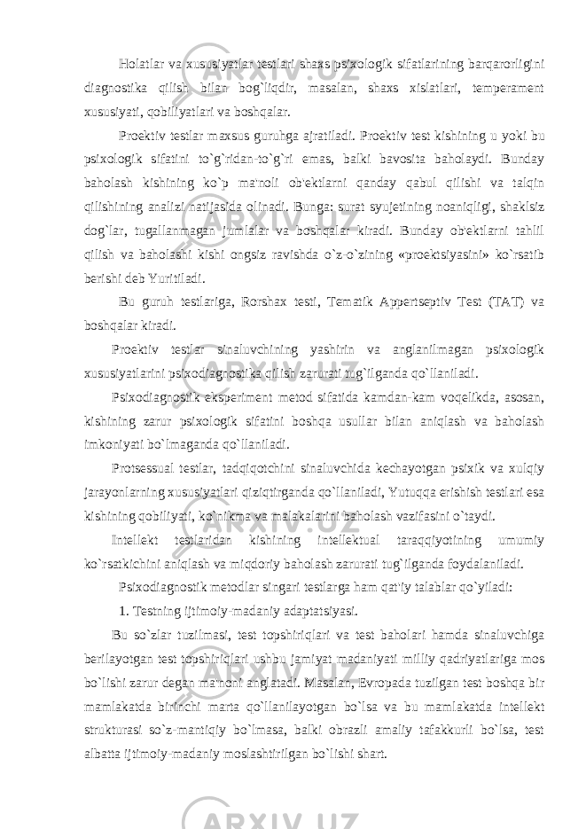 Holatlar va xususiyatlar testlari shaxs psixologik sifatlarining barqarorligini diagnostika qilish bilan bog`liqdir, masalan, shaxs xislatlari, temperament xususiyati, qobiliyatlari va boshqalar. Proektiv testlar maxsus guruhga ajratiladi. Proektiv test kishining u yoki bu psixologik sifatini to`g`ridan-to`g`ri emas, balki bavosita baholaydi. Bunday baholash kishining ko`p ma&#39;noli ob&#39;ektlarni qanday qabul qilishi va talqin qilishining analizi natijasida olinadi. Bunga: surat s y ujetining noaniqligi, shaklsiz dog`lar, tugallanmagan jumlalar va boshqalar kiradi. Bunday ob&#39;ektlarni tahlil qilish va baholashi kishi ongsiz ravishda o`z-o`zining «proektsiyasini» ko`rsatib berishi deb Yuritiladi. Bu guruh testlariga, Rorshax testi, Tematik Appertseptiv Test (TAT) va boshqalar kiradi. Proektiv testlar sinaluvchining yashirin va anglanilmagan psixologik xususiyatlarini psixodiagnostika qilish zarurati tug`ilganda qo`llaniladi. Psixodiagnostik eksperiment metod sifatida kamdan-kam voqelikda, asosan, kishining zarur psixologik sifatini boshqa usullar bilan aniqlash va baholash imkoniyati bo`lmaganda qo`llaniladi. Protsessual testlar, tadqiqotchini sinaluvchida kechayotgan psixik va xulqiy jarayonlarning xususiyatlari qiziqtirganda qo`llaniladi, Yutuqqa erishish testlari esa kishining qobiliyati, ko`nikma va malakalarini baholash vazifasini o`taydi. Intellekt testlaridan kishining intellektual taraqqiyotining umumiy ko`rsatkichini aniqlash va miqdoriy baholash zarurati tug`ilganda foydalaniladi. Psixodiagnostik metodlar singari testlarga ham qat&#39;iy talablar qo`yiladi: 1. Testning ijtimoiy-madaniy adaptatsiyasi. Bu so`zlar tuzilmasi, test topshiriqlari va test baholari hamda sinaluvchiga berilayotgan test topshiriqlari ushbu jamiyat madaniyati milliy qadriyatlariga mos bo`lishi zarur degan ma&#39;noni anglatadi. Masalan, Evropada tuzilgan test boshqa bir mamlakatda birinchi marta qo`llanilayotgan bo`lsa va bu mamlakatda intellekt strukturasi so`z-mantiqiy bo`lmasa, balki obrazli amaliy tafakkurli bo`lsa, test albatta ijtimoiy-madaniy moslashtirilgan bo`lishi shart. 