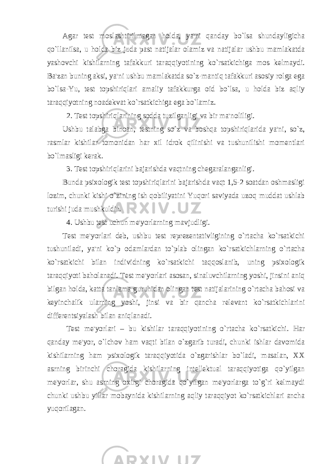 Agar test moslashtirilmagan holda, ya&#39;ni qanday bo`lsa shundayligicha qo`llanilsa, u holda biz juda past natijalar olamiz va natijalar ushbu mamlakatda yashovchi kishilarning tafakkuri taraqqiyotining ko`rsatkichiga mos kelmaydi. Ba&#39;zan buning aksi, ya&#39;ni ushbu mamlakatda so`z-mantiq tafakkuri asosiy rolga ega bo`lsa-Yu, test topshiriqlari amaliy tafakkurga oid bo`lsa, u holda biz aqliy taraqqiyotning noadekvat ko`rsatkichiga ega bo`lamiz. 2. Test topshiriqlarining sodda tuzilganligi va bir ma&#39;noliligi. Ushbu talabga binoan, testning so`z va boshqa topshiriqlarida ya&#39;ni, so`z, rasmlar kishilar tomonidan har xil idrok qilinishi va tushunilishi momentlari bo`lmasligi kerak. 3. Test topshiriqlarini bajarishda vaqtning chegaralanganligi. Bunda psixologik test topshiriqlarini bajarishda vaqt 1,5-2 soatdan oshmasligi lozim, chunki kishi o`zining ish qobiliyatini Yuqori saviyada uzoq muddat ushlab turishi juda mushkuldir. 4. Ushbu test uchun me&#39;yorlarning mavjudligi. Test me&#39;yorlari deb, ushbu test reprezentativligining o`rtacha ko`rsatkichi tushuniladi, ya&#39;ni ko`p odamlardan to`plab olingan ko`rsatkichlarning o`rtacha ko`rsatkichi bilan individning ko`rsatkichi taqqoslanib, uning psixologik taraqqiyoti baholanadi. Test me&#39;yorlari asosan, sinaluvchilarning yoshi, jinsini aniq bilgan holda, katta tanlama guruhidan olingan test natijalarining o`rtacha bahosi va keyinchalik ularning yoshi, jinsi va bir qancha relevant ko`rsatkichlarini differentsiyalash bilan aniqlanadi. Test me&#39;yorlari – bu kishilar taraqqiyotining o`rtacha ko`rsatkichi. Har qanday me&#39;yor, o`lchov ham vaqti bilan o`zgarib turadi, chunki ishlar davomida kishilarning ham psixologik taraqqiyotida o`zgarishlar bo`ladi, masalan, XX asrning birinchi choragida kishilarning intellektual taraqqiyotiga qo`yilgan me&#39;yorlar, shu asrning oxirgi choragida qo`yilgan me&#39;yorlarga to`g`ri kelmaydi chunki ushbu yillar mobaynida kishilarning aqliy taraqqiyot ko`rsatkichlari ancha yuqorilagan. 