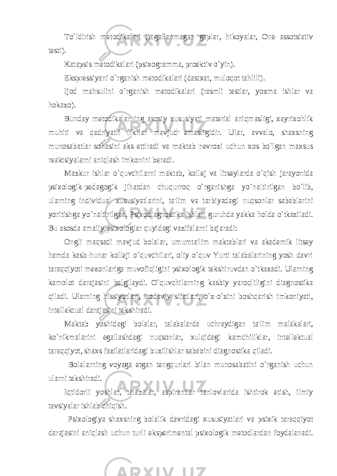 To`ldirish metodikalari (tugallanmagan gaplar, hikoyalar, One assotsiativ testi). Katapsis metodikalari (psixogramma, proektiv o`yin). Ekspressiyani o`rganish metodikalari (dastxat, muloqot tahlili). Ijod mahsulini o`rganish metodikalari (rasmli testlar, yozma ishlar va hokazo). Bunday metodikalarning asosiy xususiyati material aniqmasligi, xayrixohlik muhiti va qadriyatli fikrlar mavjud emasligidir. Ular, avvalo, shaxsning munosabatlar sohasini aks ettiradi va maktab nevrozi uchun xos bo`lgan maxsus reaktsiyalarni aniqlash imkonini beradi. Mazkur ishlar o`quvchilarni maktab, kollej va litseylarda o`qish jarayonida psixologik-pedagogik jihatdan chuqurroq o`rganishga yo`naltirilgan bo`lib, ularning individual xususiyatlarini, ta&#39;lim va tarbiyadagi nuqsonlar sabablarini yoritishga yo`naltirilgan. Psixodiagnostika ishlari guruhda yakka holda o`tkaziladi. Bu asosda amaliy psixologlar quyidagi vazifalarni bajaradi: Ongli maqsadi mavjud bolalar, umumta&#39;lim maktablari va akademik litsey hamda kasb-hunar kolleji o`quvchilari, oliy o`quv Yurti talabalarining yosh davri taraqqiyoti mezonlariga muvofiqligini psixologik tekshiruvdan o`tkazadi. Ularning kamolot darajasini belgilaydi. O`quvchilarning kasbiy yaroqliligini diagnostika qiladi. Ularning hissiyotlari, irodaviy sifatlari, o`z-o`zini boshqarish imkoniyati, intellektual darajasini tekshiradi. Maktab yoshidagi bolalar, talabalarda uchraydigan ta&#39;lim malakalari, ko`nikmalarini egallashdagi nuqsonlar, xulqidagi kamchiliklar, intellektual taraqqiyot, shaxs fazilatlaridagi buzilishlar sababini diagnostika qiladi. Bolalarning voyaga etgan tengqurlari bilan munosabatini o`rganish uchun ularni tekshiradi. Iqtidorli yoshlar, talabalar, aspirantlar tanlovlarida ishtirok etish, ilmiy tavsiyalar ishlab chiqish. Psixologiya shaxsning bolalik davridagi xususiyatlari va psixik taraqqiyot darajasini aniqlash uchun turli eksperimental psixologik metodlardan foydalanadi. 