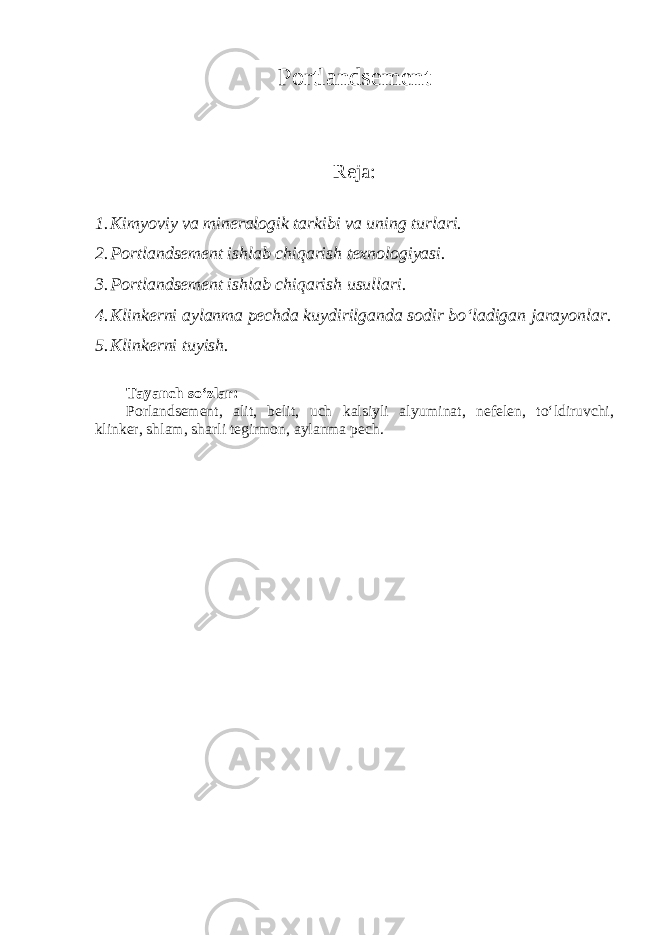 Portlandsement Reja : 1. Kimyoviy va mineralogik tarkibi va uning turlari. 2. Portlandsement ishlab chiqarish texnologiyasi. 3. Portlandsement ishlab chiqarish usullari. 4. Klinkerni aylanma pechda kuydirilganda sodir bo‘ladigan jarayonlar. 5. Klinkerni tuyish. Tayanch so‘zlar: Porlandsement, alit, belit, uch kalsiyli alyuminat, nefelen, to‘ldiruvchi, klinker, shlam, sharli tegirmon, aylanma pech. 