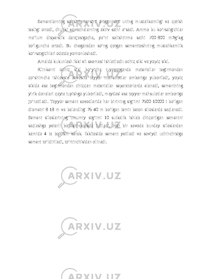 Sementlarning solishtirma sirti ortgan sari uning mustahkamligi va qotish tezligi ortadi, chunki zarrachalarning aktiv sathi o‘sadi. Ammo bu ko‘rsaigichlar ma’lum disperslik darajasigacha, ya’ni solishtirma sathi 700-800 m2g‘kg bo‘lguncha ortadi. Bu chegaradan so‘ng qotgan sementtoshning mustahkamlik ko‘rsatgichlari odatda yomonlashadi. Amalda kukunlash ikki xil sxemasi ishlatiladi: ochiq sikl va yopiq sikl. Klinkerni ochiq sikl bo‘yicha tuyayotganda materiallar tegirmondan qo‘shimcha ishlovsiz bevosita tayyor mahsulotlar omboriga yuboriladi, yopiq siklda esa tegirmondan chiqqan materiallar separatorlarda elanadi, sementning yirik donalari qayta tuyishga yuboriladi, maydasi esa tayyor mahsulotlar omboriga jo‘natiladi. Tayyor sement zavodlarida har birining sig‘imi 2500-10000 t bo‘lgan diometri 8-18 m va balandligi 25-40 m bo‘lgan temir beton siloslarda saqlanadi. Sement siloslarining umumiy sig‘imi 10 sutkalik ishlab chiqarilgan sementni saqlashga yetarli bo‘lishi ko‘zda tutiladi. Har bir zavoda bunday siloslardan kamida 4 ta bo‘lishi kerak. Ikkitasida sement yetiladi va soviydi uchinchisiga sement to‘ldiriladi, to‘rtinchisidan olinadi. 