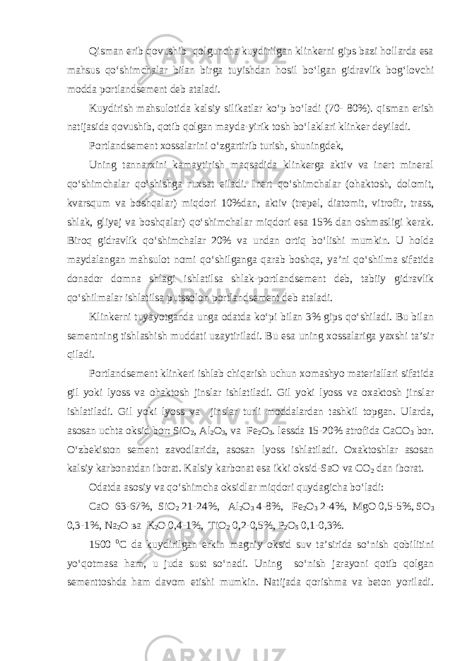 Qisman erib qovushib qolguncha kuydirilgan klinkerni gips bazi hollarda esa mahsus qo‘shimchalar bilan birga tuyishdan hosil bo‘lgan gidravlik bog‘lovchi modda portlandsement deb ataladi. Kuydirish mahsulotida kalsiy silikatlar ko‘p bo‘ladi (70- 80%). qisman erish natijasida qovushib, qotib qolgan mayda-yirik tosh bo‘laklari klinker deyiladi. Portlandsement xossalarini o‘zgartirib turish, shuningdek, Uning tannarxini kamaytirish maqsadida klinkerga aktiv va inert mineral qo‘shimchalar qo‘shishga ruxsat eiladi. Inert qo‘shimchalar (ohaktosh, dolomit, kvarsqum va boshqalar) miqdori 10%dan, aktiv (trepel, diatomit, vitrofir, trass, shlak, gliyej va boshqalar) qo‘shimchalar miqdori esa 15% dan oshmasligi kerak. Biroq gidravlik qo‘shimchalar 20% va undan ortiq bo‘lishi mumkin. U holda maydalangan mahsulot nomi qo‘shilganga qarab boshqa, ya’ni qo‘shilma sifatida donador domna shlagi ishlatilsa shlak-portlandsement deb, tabiiy gidravlik qo‘shilmalar ishlatilsa putssolon portlandsement deb ataladi. Klinkerni tuyayotganda unga odatda ko‘pi bilan 3% gips qo‘shiladi. Bu bilan sementning tishlashish muddati uzaytiriladi. Bu esa uning xossalariga yaxshi ta’sir qiladi. Portlandsement klinkeri ishlab chiqarish uchun xomashyo materiallari sifatida gil yoki lyoss va ohaktosh jinslar ishlatiladi. Gil yoki lyoss va oxaktosh jinslar ishlatiladi. Gil yoki lyoss va jinslar turli moddalardan tashkil topgan. Ularda, asosan uchta oksid bor: SiO 2 , Al 2 O 3 , va Fe 2 O 3 . lessda 15-20% atrofida СаСО 3 bor. O‘zbekiston sement zavodlarida, asosan lyoss ishlatiladi. Oxaktoshlar asosan kalsiy karbonatdan iborat. Kalsiy karbonat esa ikki oksid-SaO va СО 2 dan iborat. Odatda asosiy va qo‘shimcha oksidlar miqdori quydagicha bo‘ladi: CaO 63-67%, SiO 2 21-24%, Al 2 O 3 4-8%, Fe 2 O 3 2-4%, MgO 0,5-5%, SO 3 0,3-1%, Na 2 O ва K 2 O 0,4-1%, TiO 2 0,2-0,5%, P 2 O 5 0,1-0,3%. 1500 0 С da kuydirilgan erkin magniy oksid suv ta’sirida so‘nish qobilitini yo‘qotmasa ham, u juda sust so‘nadi. Uning so‘nish jarayoni qotib qolgan sementtoshda ham davom etishi mumkin. Natijada qorishma va beton yoriladi. 