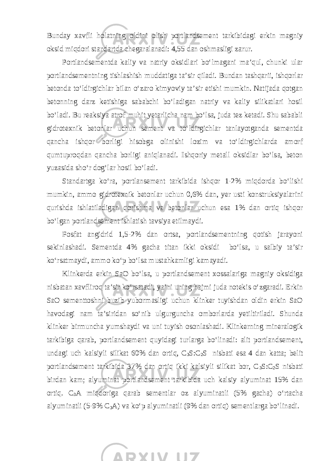 Bunday xavfli holatning oldini olish portlandsement tarkibidagi erkin magniy oksid miqdori standartda chegaralanadi: 4,55 dan oshmasligi zarur. Portlandsementda kaliy va natriy oksidlari bo‘lmagani ma’qul, chunki ular portlandsementning tishlashish muddatiga ta’sir qiladi. Bundan tashqarii, ishqorlar betonda to‘ldirgichlar bilan o‘zaro kimyoviy ta’sir etishi mumkin. Natijada qotgan betonning darz ketishiga sababchi bo‘ladigan natriy va kaliy silikatlari hosil bo‘ladi. Bu reaksiya atrof muhit yetarlicha nam bo‘lsa, juda tez ketadi. Shu sababli gidrotexnik betonlar uchun sement va to‘ldirgichlar tanlayotganda sementda qancha ishqor borligi hisobga olinishi lozim va to‘ldirgichlarda amorf qumtuproqdan qancha borligi aniqlanadi. Ishqoriy metall oksidlar bo‘lsa, beton yuzasida sho‘r dog‘lar hosil bo‘ladi. Standartga ko‘ra, portlansement tarkibida ishqor 1-2% miqdorda bo‘lishi mumkin, ammo gidrotexnik betonlar uchun 0,6% dan, yer usti konstruksiyalarini qurishda ishlatiladigan qorishma va betonlar uchun esa 1% dan ortiq ishqor bo‘lgan portlandsement ishlatish tavsiya etilmaydi. Fosfat angidrid 1,5-2% dan ortsa, portlandsementning qotish jarayoni sekinlashadi. Sementda 4% gacha titan ikki oksidi bo‘lsa, u salbiy ta’sir ko‘rsatmaydi, ammo ko‘p bo‘lsa mustahkamligi kamayadi. Klinkerda erkin SaO bo‘lsa, u portlandsement xossalariga magniy oksidiga nisbatan xavfliroq ta’sir ko‘rsatadi, ya’ni uning hajmi juda notekis o‘zgaradi. Erkin SaO sementtoshni buzib yubormasligi uchun klinker tuyishdan oldin erkin SaO havodagi nam ta’siridan so‘nib ulgurguncha omborlarda yetiltiriladi. Shunda klinker birmuncha yumshaydi va uni tuyish osonlashadi. Klinkerning mineralogik tarkibiga qarab, portlandsement quyidagi turlarga bo‘linadi: alit portlandsement, undagi uch kalsiyli silikat 60% dan ortiq, С 3 S:C 2 S nisbati esa 4 dan katta; belit portlandsement tarkibida 37% dan ortiq ikki kalsiyli silikat bor, C 3 S:C 2 S nisbati birdan kam; alyuminat portlandsement tarkibida uch kalsiy alyuminat 15% dan ortiq. С 3 А miqdoriga qarab sementlar oz alyuminatli (5% gacha) o‘rtacha alyuminatli (5-9% С 3 А ) va ko‘p alyuminatli (9% dan ortiq) sementlarga bo‘linadi. 