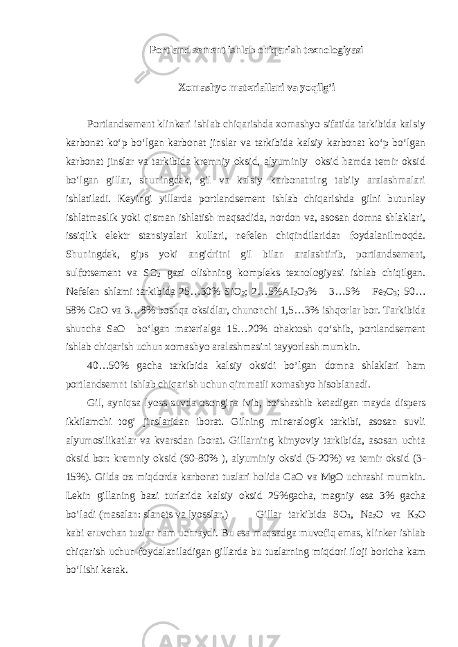 Portland sement ishlab chiqarish texnologiyasi Xomashyo materiallari va yoqilg‘i Portlandsement klinkeri ishlab chiqarishda xomashyo sifatida tarkibida kalsiy karbonat ko‘p bo‘lgan karbonat jinslar va tarkibida kalsiy karbonat ko‘p bo‘lgan karbonat jinslar va tarkibida kremniy oksid, alyuminiy oksid hamda temir oksid bo‘lgan gillar, shuningdek, gil va kalsiy karbonatning tabiiy aralashmalari ishlatiladi. Keyingi yillarda portlandsement ishlab chiqarishda gilni butunlay ishlatmaslik yoki qisman ishlatish maqsadida, nordon va, asosan domna shlaklari, issiqlik elektr stansiyalari kullari, nefelen chiqindilaridan foydalanilmoqda. Shuningdek, gips yoki angidritni gil bilan aralashtirib, portlandsement, sulfotsement va SO 2 gazi olishning kompleks texnologiyasi ishlab chiqilgan. Nefelen shlami tarkibida 25…30% SiO 2 ; 2…5% А I 2 O 3 % 3…5% Fe 2 O 3 ; 50… 58% СаО va 3…8% boshqa oksidlar, chunonchi 1,5…3% ishqorlar bor. Tarkibida shuncha SaO bo‘lgan materialga 15…20% ohaktosh qo‘shib, portlandsement ishlab chiqarish uchun xomashyo aralashmasini tayyorlash mumkin. 40…50% gacha tarkibida kalsiy oksidi bo‘lgan domna shlaklari ham portlandsemnt ishlab chiqarish uchun qimmatli xomashyo hisoblanadi. Gil, ayniqsa lyoss suvda osongina ivib, bo‘shashib ketadigan mayda dispers ikkilamchi tog‘ jinslaridan iborat. Gilning mineralogik tarkibi, asosan suvli alyumosilikatlar va kvarsdan iborat. Gillarning kimyoviy tarkibida, asosan uchta oksid bor: kremniy oksid (60-80% ), alyuminiy oksid (5-20%) va temir oksid (3- 15%). Gilda oz miqdorda karbonat tuzlari holida CaO va MgO uchrashi mumkin. Lekin gillaning bazi turlarida kalsiy oksid 25%gacha, magniy esa 3% gacha bo‘ladi (masalan: slanets va lyosslar.) Gillar tarkibida SO 3 , Na 2 О va К 2 О kabi eruvchan tuzlar ham uchraydi. Bu esa maqsadga muvofiq emas, klinker ishlab chiqarish uchun foydalaniladigan gillarda bu tuzlarning miqdori iloji boricha kam bo‘lishi kerak. 